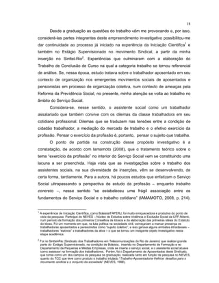 18
Desde a graduação as questões do trabalho vêm me provocando e, por isso,
considerá-las partes integrantes deste empreendimento investigativo possibilitou-me
dar continuidade ao processo já iniciado na experiência da Iniciação Cientifica1
e
também no Estágio Supervisionado no movimento Sindical, a partir da minha
inserção no Sinttel-Rio2
. Experiências que culminaram com a elaboração do
Trabalho de Conclusão de Curso na qual a categoria trabalho se tornou referencial
de análise. Se, nessa época, estudo tratava sobre o trabalhador aposentado em seu
contexto de organização nos emergentes movimentos sociais de aposentados e
pensionistas em processo de organização coletiva, num contexto de ameaças pela
Reforma da Previdência Social, no presente, minha atenção se volta ao trabalho no
âmbito do Serviço Social.
Considera-se, nesse sentido, o assistente social como um trabalhador
assalariado que também convive com os dilemas da classe trabalhadora em seu
cotidiano profissional. Dilemas que se traduzem nas tensões entre a condição de
cidadão trabalhador, a mediação do mercado de trabalho e o efetivo exercício da
profissão. Pensar o exercício da profissão é, portanto, pensar o sujeito que trabalha.
O ponto de partida na construção desse propósito investigativo é a
constatação, de acordo com Iamamoto (2008), que o tratamento teórico sobre o
tema “exercício da profissão” no interior do Serviço Social vem se constituindo uma
lacuna a ser preenchida. Haja vista que as investigações sobre o trabalho dos
assistentes sociais, na sua diversidade de inserções, vêm se desenvolvendo, de
certa forma, tardiamente. Para a autora, há poucos estudos que enfatizam o Serviço
Social ultrapassando a perspectiva de estudo da profissão – enquanto trabalho
concreto –, nesse sentido “se estabeleceu uma frágil associação entre os
fundamentos do Serviço Social e o trabalho cotidiano” (IAMAMOTO, 2008, p. 214).
1
A experiência de Iniciação Científica, como Bolsista/FAPERJ, foi muito enriquecedora e produtiva do ponto de
vista da pesquisa. Participei do NEVES – Núcleo de Estudos sobre Violência e Exclusão Social da UFF-Niterói,
num período de formação dos primeiros Conselhos de Idosos e da elaboração das primeiras idéias do Estatuto
do Idoso. Foi um momento em que, na luta política na sociedade civil, começavam a marcar presença os
trabalhadores aposentados e pensionistas como “sujeito coletivo”, e isso gerava alguns embates intraclasses –
trabalhadores “inativos” x trabalhadores da ativa – o que se tornou um instigante objeto investigativo nesta
etapa acadêmica.
2
Foi no Sinttel-Rio (Sindicato dos Trabalhadores em Telecomunicações do Rio de Janeiro) que realizei grande
parte do Estágio Supervisionado, na condição de Bolsista, inserida no Departamento de Formação e no
Departamento de Pequenas e Médias Empresas, onde se inseria o serviço social, e o assistente social atuava
como assessor na formação dos trabalhadores. Porém, foi o Departamento de Aposentados deste Sindicato,
que tomei como um dos campos da pesquisa na graduação, realizada tanto em função da pesquisa no NEVES,
quanto do TCC que teve como produto o trabalho intulado “Trabalho-Aposentadoria-Velhice: desafios para o
movimento sindical e o conjunto da sociedade” (NEVES, 1998).
 