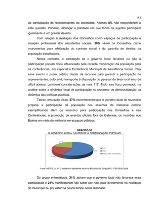 184
da participação de representantes da sociedade. Apenas 8% não responderam a
esta questão. Portanto, alcançar a paridade em que todos os sujeitos participem
igualmente é um grande desafio.
Com relação à avaliação dos Conselhos como espaços de participação e
atuação profissional dos assistentes sociais, 38% vêem os Conselhos como
instrumentos para efetivação do controle social e da garantia de direitos da
população trabalhadora.
Nesse contexto, a percepção se o governo local favorece ou não a
participação popular ficou influenciada pela recente mobilização da população para
as conferências, em especial a Conferência Municipal de Assistência Social. Para
esse evento o poder público dispôs de recursos para garantir a participação de
representantes, colocando transporte à disposição do pessoal da área rural e/ou de
difícil acesso, conforme considerações da nota 117. Tudo isso ficou permeado na
análise sobre a dinâmica local de participação no processo de democratização da
dinâmica das políticas públicas.
Talvez, em razão disso, 57% reconheceram que o governo atual do município
propicia a participação da população nos assuntos de interesse público
exemplificando além do incentivo para participação nos Conselhos e nas
Conferências, a promoção de eventos oficiais fora do Gabinete, os mutirões nos
Bairros em vista da melhoria em espaços públicos.
GRÁFICO 50
O GOVERNO LOCAL FAVORECE A PARTICIPAÇÃO POPULAR
Fonte: NEVES, A. M. O trabalho do assistente social no Município de Tanguá/RJ - FSS/UERJ/2009.
Do grupo entrevistado, 21% acham que o governo local não favorece essa
participação e 21% manifestaram não saber por não atuar diretamente na realidade
do município ou por estar há pouco tempo nesta realidade.
 
