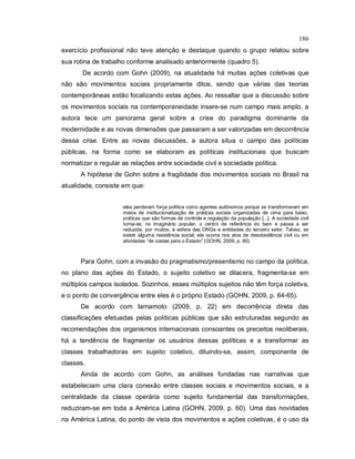 186
exercício profissional não teve atenção e destaque quando o grupo relatou sobre
sua rotina de trabalho conforme analisado anteriormente (quadro 5).
De acordo com Gohn (2009), na atualidade há muitas ações coletivas que
não são movimentos sociais propriamente ditos, sendo que várias das teorias
contemporâneas estão focalizando estas ações. Ao ressaltar que a discussão sobre
os movimentos sociais na contemporaneidade insere-se num campo mais amplo, a
autora tece um panorama geral sobre a crise do paradigma dominante da
modernidade e as novas dimensões que passaram a ser valorizadas em decorrência
dessa crise. Entre as novas discussões, a autora situa o campo das políticas
públicas, na forma como se elaboram as políticas institucionais que buscam
normatizar e regular as relações entre sociedade civil e sociedade política.
A hipótese de Gohn sobre a fragilidade dos movimentos sociais no Brasil na
atualidade, consiste em que:
eles perderam força política como agentes autônomos porque se transformaram em
meios de institucionalização de práticas sociais organizadas de cima para baixo,
práticas que são formas de controle e regulação da população [...]. A sociedade civil
torna-se, no imaginário popular, o centro de referência do bem e passa a ser
reduzida, por muitos, à esfera das ONGs e entidades do terceiro setor. Talvez, se
existir alguma resistência social, ela ocorra nos atos de desobediência civil ou em
atividades “de costas para o Estado” (GOHN, 2009, p. 60).
Para Gohn, com a invasão do pragmatismo/presentismo no campo da política,
no plano das ações do Estado, o sujeito coletivo se dilacera, fragmenta-se em
múltiplos campos isolados. Sozinhos, esses múltiplos sujeitos não têm força coletiva,
e o ponto de convergência entre eles é o próprio Estado (GOHN, 2009, p. 64-65).
De acordo com Iamamoto (2009, p. 22) em decorrência direta das
classificações efetuadas pelas políticas públicas que são estruturadas segundo as
recomendações dos organismos internacionais consoantes os preceitos neoliberais,
há a tendência de fragmentar os usuários dessas políticas e a transformar as
classes trabalhadoras em sujeito coletivo, diluindo-se, assim, componente de
classes.
Ainda de acordo com Gohn, as análises fundadas nas narrativas que
estabeleciam uma clara conexão entre classes sociais e movimentos sociais, e a
centralidade da classe operária como sujeito fundamental das transformações,
reduziram-se em toda a América Latina (GOHN, 2009, p. 60). Uma das novidades
na América Latina, do ponto de vista dos movimentos e ações coletivas, é o uso da
 