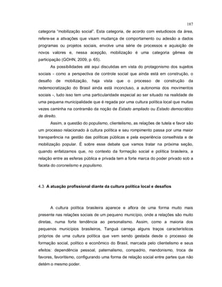 187
categoria “mobilização social”. Esta categoria, de acordo com estudiosos da área,
refere-se a ativações que visam mudança de comportamento ou adesão a dados
programas ou projetos sociais, envolve uma série de processos e aquisição de
novos valores e, nessa acepção, mobilização é uma categoria gêmea de
participação (GOHN, 2009, p. 65).
As possibilidades até aqui discutidas em vista do protagonismo dos sujeitos
sociais - como a perspectiva de controle social que ainda está em construção, o
desafio de mobilização, haja vista que o processo de construção da
redemocratização do Brasil ainda está inconcluso, a autonomia dos movimentos
sociais -, tudo isso tem uma particularidade especial ao ser situado na realidade de
uma pequena municipalidade que é regada por uma cultura política local que muitas
vezes caminha na contramão da noção de Estado ampliado ou Estado democrático
de direito.
Assim, a questão do populismo, clientelismo, as relações de tutela e favor são
um processo relacionado à cultura política e seu rompimento passa por uma maior
transparência na gestão das políticas públicas e pela experiência conselhista e de
mobilização popular. É sobre esse debate que vamos tratar na próxima seção,
quando enfatizamos que, no contexto da formação social e política brasileira, a
relação entre as esferas pública e privada tem a forte marca do poder privado sob a
faceta do coronelismo e populismo.
4.3 A atuação profissional diante da cultura política local e desafios
A cultura política brasileira aparece e aflora de uma forma muito mais
presente nas relações sociais de um pequeno município, onde a relações são muito
diretas, numa forte tendência ao personalismo. Assim, como a maioria dos
pequenos municípios brasileiros, Tanguá carrega alguns traços característicos
próprios de uma cultura política que vem sendo gestada desde o processo de
formação social, político e econômico do Brasil, marcada pelo clientelismo e seus
efeitos: dependência pessoal, paternalismo, compadrio, mandonismo, troca de
favores, favoritismo, configurando uma forma de relação social entre partes que não
detém o mesmo poder.
 