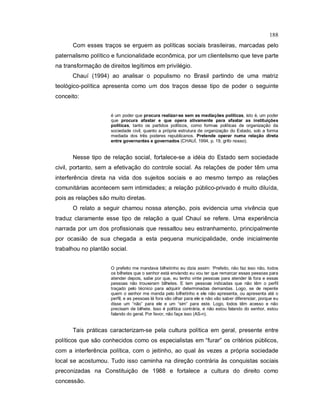 188
Com esses traços se erguem as políticas sociais brasileiras, marcadas pelo
paternalismo político e funcionalidade econômica, por um clientelismo que teve parte
na transformação de direitos legítimos em privilégio.
Chauí (1994) ao analisar o populismo no Brasil partindo de uma matriz
teológico-política apresenta como um dos traços desse tipo de poder o seguinte
conceito:
é um poder que procura realizar-se sem as mediações políticas, isto é, um poder
que procura afastar e que opera ativamente para afastar as instituições
políticas, tanto os partidos políticos, como formas políticas de organização da
sociedade civil, quanto a própria estrutura de organização do Estado, sob a forma
mediada dos três poderes republicanos. Pretende operar numa relação direta
entre governantes e governados (CHAUÍ, 1994, p. 19, grifo nosso).
Nesse tipo de relação social, fortalece-se a idéia do Estado sem sociedade
civil, portanto, sem a efetivação do controle social. As relações de poder têm uma
interferência direta na vida dos sujeitos sociais e ao mesmo tempo as relações
comunitárias acontecem sem intimidades; a relação público-privado é muito diluída,
pois as relações são muito diretas.
O relato a seguir chamou nossa atenção, pois evidencia uma vivência que
traduz claramente esse tipo de relação a qual Chauí se refere. Uma experiência
narrada por um dos profissionais que ressaltou seu estranhamento, principalmente
por ocasião de sua chegada a esta pequena municipalidade, onde inicialmente
trabalhou no plantão social.
O prefeito me mandava bilhetinho eu dizia assim: ‘Prefeito, não faz isso não, todos
os bilhetes que o senhor está enviando eu vou ter que remarcar essas pessoas para
atender depois, sabe por que, eu tenho vinte pessoas para atender lá fora e essas
pessoas não trouxeram bilhetes. E tem pessoas indicadas que não têm o perfil
traçado pelo técnico para adquirir determinadas demandas. Logo, se de repente
quem o senhor me manda pelo bilhetinho e ele não apresenta, ou apresenta até o
perfil, e as pessoas lá fora vão olhar para ele e não vão saber diferenciar, porque eu
disse um “não” para ele e um “sim“ para este. Logo, todos têm acesso e não
precisam de bilhete. Isso é política contrária, e não estou falando do senhor, estou
falando do geral. Por favor, não faça isso (AS-n).
Tais práticas caracterizam-se pela cultura política em geral, presente entre
políticos que são conhecidos como os especialistas em “furar” os critérios públicos,
com a interferência política, com o jeitinho, ao qual às vezes a própria sociedade
local se acostumou. Tudo isso caminha na direção contrária às conquistas sociais
preconizadas na Constituição de 1988 e fortalece a cultura do direito como
concessão.
 