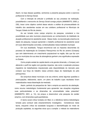 19
Assim, no bojo dessas questões, centramos a presente pesquisa sobre o exercício
profissional no Serviço Social.
Com a intenção de articular a profissão ao seu processo de realização,
possibilitando o reencontro do Serviço Social consigo próprio (IAMAMOTO, 2008, p.
236), tracei como objetivo central desse estudo a análise da processualidade do
trabalho dos assistentes sociais em seu cotidiano profissional no Município de
Tanguá, Estado do Rio de Janeiro.
Ao ser tomado como campo empírico da pesquisa, considerei a rica
possibilidade que este município proporcionaria ao conhecimento da totalidade da
atuação profissional do assistente social. Desse modo, na reconstrução empírica do
objeto de pesquisa, busquei apreender o trabalho profissional do assistente social
em suas determinações concretas, contextualizadas nessa realidade municipal.
Em sua atualidade, Tanguá encontra-se sob os impactos decorrentes do
processo de implantação do Complexo Petroquímico do Rio de Janeiro (Comperj)
que vem determinando um crescimento populacional na região, fato que faz com
que os municípios de sua área de abrangência ganhem uma significativa expressão
no Estado.
Como projeto estatal de capital aberto e de grande dimensão, o Comperj vem
alterando o perfil da região com grandes impactos, tais como o acelerado processo
migratório de trabalhadores impulsionado pela disponibilidade do mercado para
comprar sua força de trabalho nessa primeira etapa de implantação do pólo
petroquímico.
Da conjuntura desse município e do seu entorno, extraí algumas questões e
preocupações, elaborando, assim, um plano de trabalho cujos resultados foram
materializados nessa dissertação de mestrado.
Assim, partindo da perspectiva de “aliar a empiria ao exercício de abstração,
como recurso metodológico fundamental para apreender nas situações singulares
suas particularidades e as dimensões de universalidade nelas presentes”
(IAMAMOTO, 2001, p. 14), me propus a desenvolver uma pesquisa de caráter
empírico, com dimensões quali-quantitativas.
A teoria social crítica fundada em Marx é a referência teórico-metodológica
tomada para conduzir este empreendimento investigativo. Considera-se nesta
teoria, enquanto crítica da sociedade burguesa e desmistificação do modo de
produção capitalista, os seguintes eixos que a compõe: o método do materialismo
 