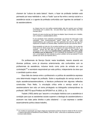 190
chamam de “cultura da cesta básica”. Assim, o fazer da profissão também está
permeado por essa realidade e, nela, a “fusão” que se faz entre o serviço social e a
assistência social, e o agente da profissão confundido com “agentes da caridade” e
do assistencialismo.
eu cheguei aqui era uma política assistencialista, eles não queriam que eu ficasse
conversando com a pessoa não, era para liberar logo a cesta básica, eram filas
imensas (AS-f).
Quando vim para cá achei que não fosse me adaptar, fiquei chocada com o trabalho,
com a miséria e o assistencialismo (AS-f).
É uma população muito vulnerável, pauperizada, que precisa de muita ajuda, muita
orientação, muito encaminhamento, sabe?! Ainda tem um modelo muito
assistencialistica, que a gente tem que ficar quebrando isso todo dia, tem que ficar
explicando os direitos e os deveres deles, mostrando que tem que caminhar (AS-n).
Essa população ao invés de ir lá na saúde mental que é um direito, ir lá na casa das
irmãs que é um direito porque tem um programa com esse atendimento, ela vai no
vereador porque ela não sabe que tem esse direito, e nem passam essa
informação. É uma cultura local assistencialista e paternalista. Acha que o poder
do bilhete é que vai determinar. E com a ampliação da população com o Comperj,
com o encarregado de obra batendo na porta o prefeito vai ter que atender? É uma
questão que vai ter que repensar (AS-n).
Os profissionais de Serviço Social, nesta localidade, mesmo atuando em
diversas políticas, como já situamos anteriormente, são confundidos com os
profissionais da assistência, inclusive tendo como porta de entrada em sua
contratação123
a secretaria responsável por esta política, independente da área que
o candidato queira a atuar.
Essa falta de clareza entre o profissional e a política de assistência expressa
uma determinada imagem da profissão. Sobre a equalização do serviço social e a
dupla assistência/assistencialismo, a literatura profissional tem algumas reflexões
construídas. Para Netto, “a vinculação crítica entre o serviço social e o
assistencialismo tem sido um tema privilegiado na bibliografia contemporânea da
profissão” (NETTO apud Prefácio de SPOSATI et. al, 2003, p. 3).
Yazbek (1993) alerta que “assumir a vinculação histórica com a assistência é
condição para que os assistentes sociais superem a ideologia do assistencialismo e
avancem nas lutas pelos direitos e pela cidadania’ – o que expressa o caráter
essencialmente político desse trabalho.
123
Um modelo de organização que segue a lógica de organização do Serviço Social na cidade do Rio de Janeiro
- o Sistema Municipal de Assistência Social (SIMAS), criado em 2002 - onde todos os assistentes sociais do
município estão lotados.
 