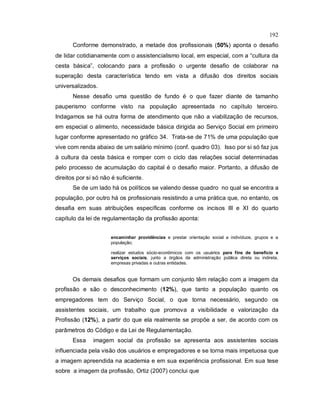 192
Conforme demonstrado, a metade dos profissionais (50%) aponta o desafio
de lidar cotidianamente com o assistencialismo local, em especial, com a “cultura da
cesta básica”, colocando para a profissão o urgente desafio de colaborar na
superação desta característica tendo em vista a difusão dos direitos sociais
universalizados.
Nesse desafio uma questão de fundo é o que fazer diante de tamanho
pauperismo conforme visto na população apresentada no capítulo terceiro.
Indagamos se há outra forma de atendimento que não a viabilização de recursos,
em especial o alimento, necessidade básica dirigida ao Serviço Social em primeiro
lugar conforme apresentado no gráfico 34. Trata-se de 71% de uma população que
vive com renda abaixo de um salário mínimo (conf. quadro 03). Isso por si só faz jus
à cultura da cesta básica e romper com o ciclo das relações social determinadas
pelo processo de acumulação do capital é o desafio maior. Portanto, a difusão de
direitos por si só não é suficiente.
Se de um lado há os políticos se valendo desse quadro no qual se encontra a
população, por outro há os profissionais resistindo a uma prática que, no entanto, os
desafia em suas atribuições específicas conforme os incisos III e XI do quarto
capítulo da lei de regulamentação da profissão aponta:
encaminhar providências e prestar orientação social a indivíduos, grupos e a
população;
realizar estudos sócio-econômicos com os usuários para fins de benefício e
serviços sociais, junto a órgãos da administração pública direta ou indireta,
empresas privadas e outras entidades.
Os demais desafios que formam um conjunto têm relação com a imagem da
profissão e são o desconhecimento (12%), que tanto a população quanto os
empregadores tem do Serviço Social, o que torna necessário, segundo os
assistentes sociais, um trabalho que promova a visibilidade e valorização da
Profissão (12%), a partir do que ela realmente se propõe a ser, de acordo com os
parâmetros do Código e da Lei de Regulamentação.
Essa imagem social da profissão se apresenta aos assistentes sociais
influenciada pela visão dos usuários e empregadores e se torna mais impetuosa que
a imagem apreendida na academia e em sua experiência profissional. Em sua tese
sobre a imagem da profissão, Ortiz (2007) conclui que
 