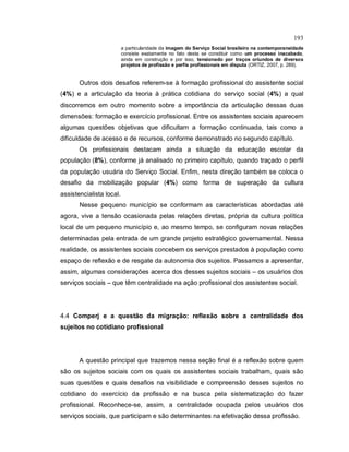 193
a particularidade da imagem do Serviço Social brasileiro na contemporaneidade
consiste exatamente no fato desta se constituir como um processo inacabado,
ainda em construção e por isso, tensionado por traços oriundos de diversos
projetos de profissão e perfis profissionais em disputa (ORTIZ, 2007, p. 289).
Outros dois desafios referem-se à formação profissional do assistente social
(4%) e a articulação da teoria à prática cotidiana do serviço social (4%) a qual
discorremos em outro momento sobre a importância da articulação dessas duas
dimensões: formação e exercício profissional. Entre os assistentes sociais aparecem
algumas questões objetivas que dificultam a formação continuada, tais como a
dificuldade de acesso e de recursos, conforme demonstrado no segundo capítulo.
Os profissionais destacam ainda a situação da educação escolar da
população (8%), conforme já analisado no primeiro capítulo, quando traçado o perfil
da população usuária do Serviço Social. Enfim, nesta direção também se coloca o
desafio da mobilização popular (4%) como forma de superação da cultura
assistencialista local.
Nesse pequeno município se conformam as características abordadas até
agora, vive a tensão ocasionada pelas relações diretas, própria da cultura política
local de um pequeno município e, ao mesmo tempo, se configuram novas relações
determinadas pela entrada de um grande projeto estratégico governamental. Nessa
realidade, os assistentes sociais concebem os serviços prestados à população como
espaço de reflexão e de resgate da autonomia dos sujeitos. Passamos a apresentar,
assim, algumas considerações acerca dos desses sujeitos sociais – os usuários dos
serviços sociais – que têm centralidade na ação profissional dos assistentes social.
4.4 Comperj e a questão da migração: reflexão sobre a centralidade dos
sujeitos no cotidiano profissional
A questão principal que trazemos nessa seção final é a reflexão sobre quem
são os sujeitos sociais com os quais os assistentes sociais trabalham, quais são
suas questões e quais desafios na visibilidade e compreensão desses sujeitos no
cotidiano do exercício da profissão e na busca pela sistematização do fazer
profissional. Reconhece-se, assim, a centralidade ocupada pelos usuários dos
serviços sociais, que participam e são determinantes na efetivação dessa profissão.
 