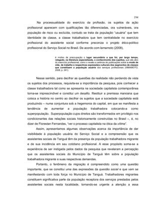 194
Na processualidade do exercício da profissão, os sujeitos da ação
profissional aparecem com qualificações tão diferenciadas, ora vulneráveis, ora
população de risco ou excluída, contudo se trata da população “usuária” que tem
identidade de classe, a classe trabalhadora que tem centralidade no exercício
profissional do assistente social conforme preconiza o projeto ético-político
profissional do Serviço Social no Brasil. De acordo com Iamamoto (2008),
é motivo de preocupação o lugar secundário a que foi, por largo tempo,
relegado, na literatura especializada, o conhecimento dos sujeitos, que são alvo
do exercício profissional, como o revela a carência de publicações sobre o modo de
vida, de trabalho e respectivas expressões culturais dos segmentos de classes
que constituem a população usuária dos serviços profissionais (IAMAMOTO,
2008, p. 241).
Nesse sentido, para decifrar as questões da realidade não perdendo de vista
os sujeitos dos processos, requisita-se a importância da pesquisa, pois conhecer a
classe trabalhadora tal como se apresenta na sociedade capitalista contemporânea
torna-se imprescindível e constitui um desafio. Restituir a premissa marxiana que
coloca a história no centro ao decifrar os sujeitos que a sociedade capitalista está
produzindo – numa conjuntura sob a hegemonia do capital, em que se manifesta a
tendência de aumentar a população trabalhadora colocando-a como
superpopulação. Superpopulação cujos direitos são transformados em privilégio nos
condicionantes das relações sociais historicamente construídas no Brasil –, é, no
dizer de Florestan Fernandes, “ver o processo capitalista na ótica da vítima”.
Assim, apresentamos algumas observações acerca da importância de dar
visibilidade à população usuária do Serviço Social e a compreensão que os
assistentes sociais de Tanguá têm da presença da população trabalhadora migrante
e de sua incidência em seu cotidiano profissional. A esse propósito soma-se a
experiência de ser instigada pelos dados da pesquisa que revelaram a percepção
que os assistentes sociais do Município de Tanguá têm sobre a população
trabalhadora migrante e suas respectivas demandas.
Portanto, o fenômeno da migração é compreendido como uma questão
importante, que se constitui uma das expressões da questão social e que vem se
manifestando com toda força no Município de Tanguá. Trabalhadores migrantes
constituem significativa parte da população receptora dos serviços prestados pelos
assistentes sociais nesta localidade, tornando-se urgente a atenção a essa
 