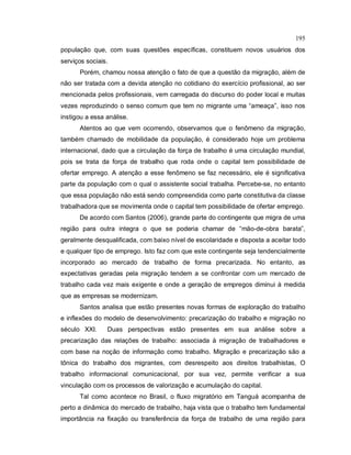 195
população que, com suas questões específicas, constituem novos usuários dos
serviços sociais.
Porém, chamou nossa atenção o fato de que a questão da migração, além de
não ser tratada com a devida atenção no cotidiano do exercício profissional, ao ser
mencionada pelos profissionais, vem carregada do discurso do poder local e muitas
vezes reproduzindo o senso comum que tem no migrante uma “ameaça”, isso nos
instigou a essa análise.
Atentos ao que vem ocorrendo, observamos que o fenômeno da migração,
também chamado de mobilidade da população, é considerado hoje um problema
internacional, dado que a circulação da força de trabalho é uma circulação mundial,
pois se trata da força de trabalho que roda onde o capital tem possibilidade de
ofertar emprego. A atenção a esse fenômeno se faz necessário, ele é significativa
parte da população com o qual o assistente social trabalha. Percebe-se, no entanto
que essa população não está sendo compreendida como parte constitutiva da classe
trabalhadora que se movimenta onde o capital tem possibilidade de ofertar emprego.
De acordo com Santos (2006), grande parte do contingente que migra de uma
região para outra integra o que se poderia chamar de “mão-de-obra barata”,
geralmente desqualificada, com baixo nível de escolaridade e disposta a aceitar todo
e qualquer tipo de emprego. Isto faz com que este contingente seja tendencialmente
incorporado ao mercado de trabalho de forma precarizada. No entanto, as
expectativas geradas pela migração tendem a se confrontar com um mercado de
trabalho cada vez mais exigente e onde a geração de empregos diminui à medida
que as empresas se modernizam.
Santos analisa que estão presentes novas formas de exploração do trabalho
e inflexões do modelo de desenvolvimento: precarização do trabalho e migração no
século XXI. Duas perspectivas estão presentes em sua análise sobre a
precarização das relações de trabalho: associada à migração de trabalhadores e
com base na noção de informação como trabalho. Migração e precarização são a
tônica do trabalho dos migrantes, com desrespeito aos direitos trabalhistas, O
trabalho informacional comunicacional, por sua vez, permite verificar a sua
vinculação com os processos de valorização e acumulação do capital.
Tal como acontece no Brasil, o fluxo migratório em Tanguá acompanha de
perto a dinâmica do mercado de trabalho, haja vista que o trabalho tem fundamental
importância na fixação ou transferência da força de trabalho de uma região para
 