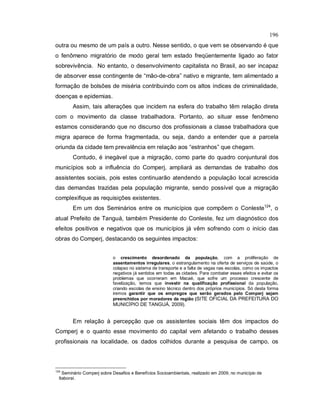 196
outra ou mesmo de um país a outro. Nesse sentido, o que vem se observando é que
o fenômeno migratório de modo geral tem estado freqüentemente ligado ao fator
sobrevivência. No entanto, o desenvolvimento capitalista no Brasil, ao ser incapaz
de absorver esse contingente de “mão-de-obra” nativo e migrante, tem alimentado a
formação de bolsões de miséria contribuindo com os altos índices de criminalidade,
doenças e epidemias.
Assim, tais alterações que incidem na esfera do trabalho têm relação direta
com o movimento da classe trabalhadora. Portanto, ao situar esse fenômeno
estamos considerando que no discurso dos profissionais a classe trabalhadora que
migra aparece de forma fragmentada, ou seja, dando a entender que a parcela
oriunda da cidade tem prevalência em relação aos “estranhos” que chegam.
Contudo, é inegável que a migração, como parte do quadro conjuntural dos
municípios sob a influência do Comperj, ampliará as demandas de trabalho dos
assistentes sociais, pois estes continuarão atendendo a população local acrescida
das demandas trazidas pela população migrante, sendo possível que a migração
complexifique as requisições existentes.
Em um dos Seminários entre os municípios que compõem o Conleste124
, o
atual Prefeito de Tanguá, também Presidente do Conleste, fez um diagnóstico dos
efeitos positivos e negativos que os municípios já vêm sofrendo com o início das
obras do Comperj, destacando os seguintes impactos:
o crescimento desordenado da população, com a proliferação de
assentamentos irregulares, o estrangulamento na oferta de serviços de saúde, o
colapso no sistema de transporte e a falta de vagas nas escolas, como os impactos
negativos já sentidos em todas as cidades. Para combater esses efeitos e evitar os
problemas que ocorreram em Macaé, que sofre um processo crescente de
favelização, temos que investir na qualificação profissional da população,
criando escolas de ensino técnico dentro dos próprios municípios. Só desta forma
iremos garantir que os empregos que serão gerados pelo Comperj sejam
preenchidos por moradores da região (SITE OFICIAL DA PREFEITURA DO
MUNICÍPIO DE TANGUÁ, 2009).
Em relação à percepção que os assistentes sociais têm dos impactos do
Comperj e o quanto esse movimento do capital vem afetando o trabalho desses
profissionais na localidade, os dados colhidos durante a pesquisa de campo, os
124
Seminário Comperj sobre Desafios e Benefícios Socioambientais, realizado em 2009, no município de
Itaboraí.
 
