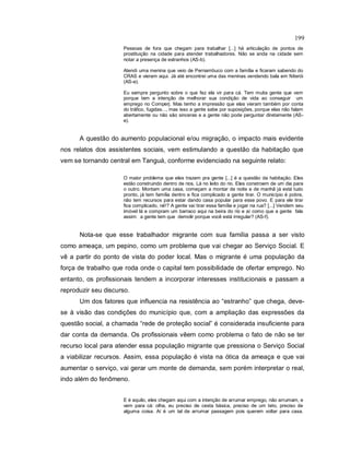 199
Pessoas de fora que chegam para trabalhar [...] há articulação de pontos de
prostituição na cidade para atender trabalhadores. Não se anda na cidade sem
notar a presença de estranhos (AS-b).
Atendi uma menina que veio de Pernambuco com a família e ficaram sabendo do
CRAS e vieram aqui. Já até encontrei uma das meninas vendendo bala em Niterói
(AS-e).
Eu sempre pergunto sobre o que fez ela vir para cá. Tem muita gente que vem
porque tem a intenção de melhorar sua condição de vida ao conseguir um
emprego no Comperj. Mas tenho a impressão que elas vieram também por conta
do tráfico, fugidas..., mas isso a gente sabe por suposições, porque elas não falam
abertamente ou não são sinceras e a gente não pode perguntar diretamente (AS-
e).
A questão do aumento populacional e/ou migração, o impacto mais evidente
nos relatos dos assistentes sociais, vem estimulando a questão da habitação que
vem se tornando central em Tanguá, conforme evidenciado na seguinte relato:
O maior problema que eles trazem pra gente [...] é a questão da habitação. Eles
estão construindo dentro de rios. Lá no leito do rio. Eles constroem de um dia para
o outro. Montam uma casa, começam a montar de noite e de manhã já está tudo
pronto, já tem família dentro e fica complicado a gente tirar. O município é pobre,
não tem recursos para estar dando casa popular para esse povo. E para ele tirar
fica complicado, né!? A gente vai tirar essa família e jogar na rua? [...] Vendem seu
imóvel lá e compram um barraco aqui na beira do rio e aí como que a gente fala
assim: a gente tem que demolir porque você está irregular? (AS-f).
Nota-se que esse trabalhador migrante com sua família passa a ser visto
como ameaça, um pepino, como um problema que vai chegar ao Serviço Social. E
vê a partir do ponto de vista do poder local. Mas o migrante é uma população da
força de trabalho que roda onde o capital tem possibilidade de ofertar emprego. No
entanto, os profissionais tendem a incorporar interesses institucionais e passam a
reproduzir seu discurso.
Um dos fatores que influencia na resistência ao “estranho” que chega, deve-
se à visão das condições do município que, com a ampliação das expressões da
questão social, a chamada “rede de proteção social” é considerada insuficiente para
dar conta da demanda. Os profissionais vêem como problema o fato de não se ter
recurso local para atender essa população migrante que pressiona o Serviço Social
a viabilizar recursos. Assim, essa população é vista na ótica da ameaça e que vai
aumentar o serviço, vai gerar um monte de demanda, sem porém interpretar o real,
indo além do fenômeno.
E é aquilo, eles chegam aqui com a intenção de arrumar emprego, não arrumam, e
vem para cá: olha, eu preciso de cesta básica, preciso de um teto, preciso de
alguma coisa. Aí é um tal de arrumar passagem pois querem voltar para casa.
 