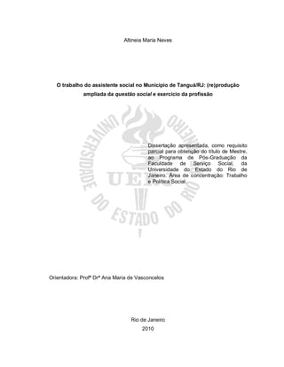 Altineia Maria Neves
O trabalho do assistente social no Município de Tanguá/RJ: (re)produção
ampliada da questão social e exercício da profissão
Dissertação apresentada, como requisito
parcial para obtenção do título de Mestre,
ao Programa de Pós-Graduação da
Faculdade de Serviço Social, da
Universidade do Estado do Rio de
Janeiro. Área de concentração: Trabalho
e Política Social.
Orientadora: Profª Drª Ana Maria de Vasconcelos
Rio de Janeiro
2010
 