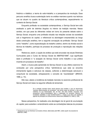 20
histórico e dialético; a teoria do valor-trabalho; e a perspectiva da revolução. Esse
percurso analítico busca sustentação tanto na análise marxiana quanto nos teóricos
que se situam no quadro da literatura crítica contemporânea, especialmente no
contexto do Serviço Social.
Enquanto profissão na sociedade contemporânea, o Serviço Social tem sido
analisado a partir de distintos ângulos no interior da tradição marxista. Nesse
sentido, em que pese às diferentes visões em torno do presente debate sobre o
Serviço Social, enquanto uma profissão situada nas relações sociais da sociedade
sob a hegemonia do capital, o referencial na abordagem empreendida ao longo
desta construção analítica, tem a seguinte concepção da profissão: Serviço Social
como “trabalho”, como especialização do trabalho coletivo, dentro da divisão social e
técnica do trabalho, partícipe do processo de produção e reprodução das relações
sociais.
Reitera-se, assim, a opção de análise que está ancorada nas atuais Diretrizes
Curriculares para o Curso de Serviço Social da ABEPSS/19963
, cujo significado
dado à profissão é “a acepção do Serviço Social como trabalho e sua prática
inserida em processos de trabalho”.
Assim, a busca pela apreensão do Serviço Social no seu efetivo exercício foi
conduzida por uma perspectiva crítica “admitindo-se que esta se encontra
intimamente ligada à estrutura de classes, sofrendo a determinação estrutural e
conjuntural da sociedade, ultrapassando o conceito de ‘neutralidade’” (BRAVO,
1996, p. 14).
Dito isso, atesto a incidência da tradição marxista no exercício profissional do
Serviço Social com base na seguinte reflexão de Iamamoto:
Se a tradição marxista fosse viável apenas para analisar o que se denominam
“grandes determinações da sociedade”, não sendo capaz de elucidar a vida social
cotidiana na sua historicidade, ela, de fato, não teria sentido, enquanto uma
perspectiva teórico-metodológica para a explicação do processo histórico da
sociedade capitalista e suas transformações [...]. Esse é um tema que desafia a
agenda de produção de conhecimentos nessa área (IAMAMOTO, 2008, p. 238).
Nessa perspectiva, foi realizada uma abordagem da lei geral de acumulação
do capital, para subsidiar o entendimento sobre as contradições básicas do processo
3
Destacamos que as Diretrizes Curriculares oficiais, elaboradas pelo MEC, estão aquém da proposta da
ABEPSS (1996).
 