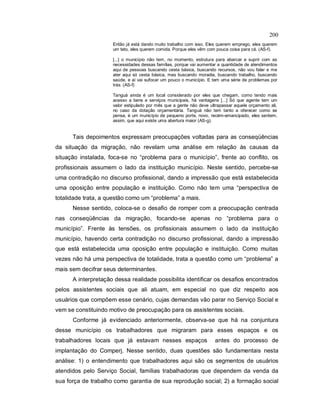 200
Então já está dando muito trabalho com isso. Eles querem emprego, eles querem
um teto, eles querem comida. Porque eles vêm com pouca coisa para cá. (AS-f).
[...] o município não tem, no momento, estrutura para abarcar e suprir com as
necessidades dessas famílias, porque vai aumentar a quantidade de atendimentos
aqui de pessoas buscando cesta básica, buscando recursos, não vou falar e me
ater aqui só cesta básica, mas buscando moradia, buscando trabalho, buscando
saúde, e aí vai sufocar um pouco o município. E tem uma série de problemas por
trás. (AS-f)
Tanguá ainda é um local considerado por eles que chegam, como tendo mais
acesso a bens e serviços municipais, há vantagens [...] Só que agente tem um
valor estipulado por mês que a gente não deve ultrapassar aquele orçamento ali,
no caso da dotação orçamentária. Tanguá não tem tanto a oferecer como se
pensa, é um município de pequeno porte, novo, recém-emancipado, eles sentem,
assim, que aqui existe uma abertura maior (AS-g).
Tais depoimentos expressam preocupações voltadas para as conseqüências
da situação da migração, não revelam uma análise em relação às causas da
situação instalada, foca-se no “problema para o município”, frente ao conflito, os
profissionais assumem o lado da instituição município. Neste sentido, percebe-se
uma contradição no discurso profissional, dando a impressão que está estabelecida
uma oposição entre população e instituição. Como não tem uma “perspectiva de
totalidade trata, a questão como um “problema” a mais.
Nesse sentido, coloca-se o desafio de romper com a preocupação centrada
nas conseqüências da migração, focando-se apenas no “problema para o
município”. Frente às tensões, os profissionais assumem o lado da instituição
município, havendo certa contradição no discurso profissional, dando a impressão
que está estabelecida uma oposição entre população e instituição. Como muitas
vezes não há uma perspectiva de totalidade, trata a questão como um “problema” a
mais sem decifrar seus determinantes.
A interpretação dessa realidade possibilita identificar os desafios encontrados
pelos assistentes sociais que ali atuam, em especial no que diz respeito aos
usuários que compõem esse cenário, cujas demandas vão parar no Serviço Social e
vem se constituindo motivo de preocupação para os assistentes sociais.
Conforme já evidenciado anteriormente, observa-se que há na conjuntura
desse município os trabalhadores que migraram para esses espaços e os
trabalhadores locais que já estavam nesses espaços antes do processo de
implantação do Comperj. Nesse sentido, duas questões são fundamentais nesta
análise: 1) o entendimento que trabalhadores aqui são os segmentos de usuários
atendidos pelo Serviço Social, famílias trabalhadoras que dependem da venda da
sua força de trabalho como garantia de sua reprodução social; 2) a formação social
 