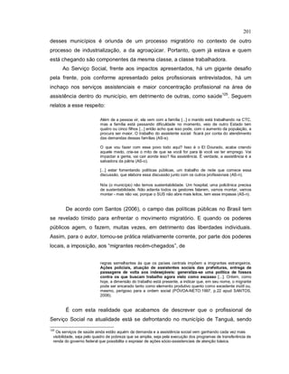 201
desses municípios é oriunda de um processo migratório no contexto de outro
processo de industrialização, a da agroaçúcar. Portanto, quem já estava e quem
está chegando são componentes da mesma classe, a classe trabalhadora.
Ao Serviço Social, frente aos impactos apresentados, há um gigante desafio
pela frente, pois conforme apresentado pelos profissionais entrevistados, há um
inchaço nos serviços assistenciais e maior concentração profissional na área de
assistência dentro do município, em detrimento de outras, como saúde125
. Seguem
relatos a esse respeito:
Além de a pessoa vir, ela vem com a família [...] o marido está trabalhando na CTC,
mas a família está passando dificuldade no momento, veio de outro Estado tem
quatro ou cinco filhos [...] então acho que isso pode, com o aumento da população, a
procura ser maior. O trabalho do assistente social ficará por conta do atendimento
das demandas dessas famílias (AS-e).
O que vou fazer com esse povo todo aqui? Isso é o El Dourado, acaba criando
aquele medo, cria-se o mito de que se você for para lá você vai ter emprego. Vai
impactar a gente, vai cair aonde isso? Na assistência. É verdade, a assistência é a
salvadora da pátria (AS-o).
[...] estar fomentando políticas públicas, um trabalho de rede que comece essa
discussão, que elabore essa discussão junto com os outros profissionais (AS-n).
Nós (o município) não temos sustentabilidade. Um hospital, uma policlínica precisa
de sustentabilidade. Não adianta todos os gestores falarem, vamos montar, vamos
montar - mas não vai, porque o SUS não abre mais leitos, tem esse impasse (AS-n).
De acordo com Santos (2006), o campo das políticas públicas no Brasil tem
se revelado tímido para enfrentar o movimento migratório. E quando os poderes
públicos agem, o fazem, muitas vezes, em detrimento das liberdades individuais.
Assim, para o autor, tornou-se prática relativamente corrente, por parte dos poderes
locais, a imposição, aos “migrantes recém-chegados”, de
regras semelhantes às que os países centrais impõem a imigrantes estrangeiros.
Ações policiais, atuação de assistentes sociais das prefeituras, entrega de
passagens de volta aos indesejáveis: generaliza-se uma política de fossos
contra os que buscam trabalho agora visto como escasso [...]. Ontem, como
hoje, a dimensão do trabalho está presente, a indicar que, em seu nome, o migrante
pode ser encarado tanto como elemento produtivo quanto como excedente inútil ou,
mesmo, perigoso para a ordem social (PÓVOA-NETO:1997, p.22 apud SANTOS,
2006).
É com esta realidade que acabamos de descrever que o profissional de
Serviço Social na atualidade está se defrontando no município de Tanguá, sendo
125
Os serviços de saúde ainda estão aquém da demanda e a assistência social vem ganhando cada vez mais
visibilidade, seja pelo quadro de pobreza que se amplia, seja pela execução dos programas de transferência de
renda do governo federal que possibilita o espraiar de ações sócio-assistenciais de atenção básica.
 