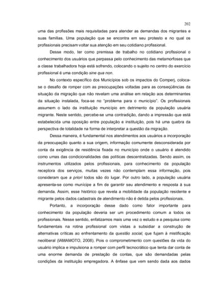 202
uma das profissões mais requisitadas para atender as demandas dos migrantes e
suas famílias. Uma população que se encontra em seu protesto e no qual os
profissionais precisam voltar sua atenção em seu cotidiano profissional.
Desse modo, ter como premissa de trabalho no cotidiano profissional o
conhecimento dos usuários que perpassa pelo conhecimento das metamorfoses que
a classe trabalhadora hoje está sofrendo, colocando o sujeito no centro do exercício
profissional é uma condição sine qua non.
No contexto específico dos Municípios sob os impactos do Comperj, coloca-
se o desafio de romper com as preocupações voltadas para as conseqüências da
situação da migração que não revelam uma análise em relação aos determinantes
da situação instalada, foca-se no “problema para o município”. Os profissionais
assumem o lado da instituição município em detrimento da população usuária
migrante. Neste sentido, percebe-se uma contradição, dando a impressão que está
estabelecida uma oposição entre população e instituição, pois há uma quebra da
perspectiva de totalidade na forma de interpretar a questão da migração.
Dessa maneira, é fundamental nos atendimentos aos usuários a incorporação
da preocupação quanto a sua origem, informação comumente desconsiderada por
conta da exigência de residência fixada no município onde o usuário é atendido
como umas das condicionalidades das políticas descentralizadas. Sendo assim, os
instrumentos utilizados pelos profissionais, para conhecimento da população
receptora dos serviços, muitas vezes não contemplam essa informação, pois
consideram que a priori todos são do lugar. Por outro lado, a população usuária
apresenta-se como munícipe a fim de garantir seu atendimento e resposta à sua
demanda. Assim, esse histórico que revela a mobilidade da população residente e
migrante pelos dados cadastrais de atendimento não é detida pelos profissionais.
Portanto, a incorporação desse dado como fator importante para
conhecimento da população deveria ser um procedimento comum a todos os
profissionais. Nesse sentido, enfatizamos mais uma vez o estudo e a pesquisa como
fundamentais na rotina profissional com vistas a subsidiar a construção de
alternativas críticas ao enfrentamento da questão social, que fujam à mistificação
neoliberal (IAMAMOTO, 2008). Pois o comprometimento com questões da vida do
usuário implica e impulsiona a romper com perfil tecnocrático que tenta dar conta de
uma enorme demanda de prestação de contas, que são demandadas pelas
condições da instituição empregadora. A ênfase que vem sendo dada aos dados
 