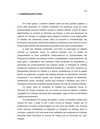 204
5 CONSIDERAÇÕES FINAIS
Em linhas gerais, o presente trabalho partiu de duas grandes questões: a
busca pela apreensão do trabalho profissional do assistente social em suas
particularidades enquanto trabalho concreto e trabalho abstrato a partir de alguns
determinantes no contexto do Município de Tanguá; e pelo que apontavam os
impactos do Comperj na realidade desse pequeno município e suas repercussões
no trabalho dos assistentes sociais, disso se prevendo a complexificação das
demandas e requisições institucionais dirigidas ao assistente social, tendo em vista a
(re)produção ampliada das expressões da questão social nessa contextualidade.
A partir das reflexões construídas, com base na observação do trabalho
concreto do assistente social, foi possível perceber que na análise do
processamento do fazer profissional, evidenciaram-se as particularidades dos
processos de trabalho que atribuem limites e possibilidades a este profissional. De
modo geral, a experiência local expressou fortes tendências ao pragmatismo, à
reprodução de condicionamentos das relações sociais na realização do trabalho
profissional, revelando um perfil profissional polivalente, o “faz tudo”. Tendência ao
planejamento individual do trabalho e a assumir competências na área da gestão
técnica de programas e projetos das políticas públicas; ao atendimento individual,
psicossocial e em plantões sociais, com atuação nas políticas de assistência,
saúde/saúde mental, educação, política para mulheres e habitação; bem como a
dificuldade de desvelar a realidade através da teoria, por meio de estudos e reflexão.
Os dados sobre as condições de trabalho dos assistentes sociais no
Município de Tanguá revelaram que, ao vender sua força de trabalho e estando
subjugados às condições oferecidas pelo empregador, alguns limites se manifestam
e geram tensionamentos.
O prolongamento da jornada de trabalho, a partir de trabalhos levados para
concluir em casa, o duplo ou até o triplo vínculo de trabalho, revelam que os
profissionais se sentem sobrecarregados em sua rotina de trabalho, não havendo
porém nenhuma manifestação de desprazer ou desagravo ao emprego atual no
município, avaliando-o de modo geral como satisfatório se comparado às condições
oferecidas pelos municípios no entorno de Tanguá que se encontram em “pior”
situação.
 