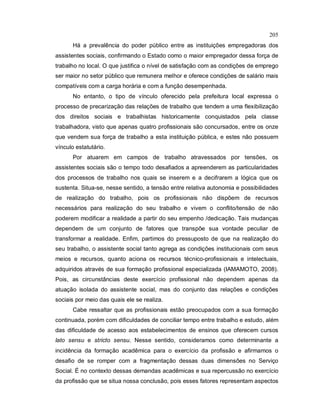 205
Há a prevalência do poder público entre as instituições empregadoras dos
assistentes sociais, confirmando o Estado como o maior empregador dessa força de
trabalho no local. O que justifica o nível de satisfação com as condições de emprego
ser maior no setor público que remunera melhor e oferece condições de salário mais
compatíveis com a carga horária e com a função desempenhada.
No entanto, o tipo de vínculo oferecido pela prefeitura local expressa o
processo de precarização das relações de trabalho que tendem a uma flexibilização
dos direitos sociais e trabalhistas historicamente conquistados pela classe
trabalhadora, visto que apenas quatro profissionais são concursados, entre os onze
que vendem sua força de trabalho a esta instituição pública, e estes não possuem
vínculo estatutário.
Por atuarem em campos de trabalho atravessados por tensões, os
assistentes sociais são o tempo todo desafiados a apreenderem as particularidades
dos processos de trabalho nos quais se inserem e a decifrarem a lógica que os
sustenta. Situa-se, nesse sentido, a tensão entre relativa autonomia e possibilidades
de realização do trabalho, pois os profissionais não dispõem de recursos
necessários para realização do seu trabalho e vivem o conflito/tensão de não
poderem modificar a realidade a partir do seu empenho /dedicação. Tais mudanças
dependem de um conjunto de fatores que transpõe sua vontade peculiar de
transformar a realidade. Enfim, partimos do pressuposto de que na realização do
seu trabalho, o assistente social tanto agrega as condições institucionais com seus
meios e recursos, quanto aciona os recursos técnico-profissionais e intelectuais,
adquiridos através de sua formação profissional especializada (IAMAMOTO, 2008).
Pois, as circunstâncias deste exercício profissional não dependem apenas da
atuação isolada do assistente social, mas do conjunto das relações e condições
sociais por meio das quais ele se realiza.
Cabe ressaltar que as profissionais estão preocupados com a sua formação
continuada, porém com dificuldades de conciliar tempo entre trabalho e estudo, além
das dificuldade de acesso aos estabelecimentos de ensinos que oferecem cursos
lato sensu e stricto sensu. Nesse sentido, consideramos como determinante a
incidência da formação acadêmica para o exercício da profissão e afirmamos o
desafio de se romper com a fragmentação dessas duas dimensões no Serviço
Social. É no contexto dessas demandas acadêmicas e sua repercussão no exercício
da profissão que se situa nossa conclusão, pois esses fatores representam aspectos
 