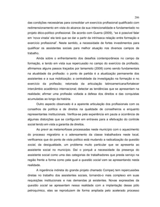 206
das condições necessárias para consolidar um exercício profissional qualificado com
redimensionamento em vista do alcance da sua intencionalidade e fundamentado no
projeto ético-político profissional. De acordo com Guerra (2009), “se é possível falar
em ‘nova virada’ ela terá que se dar a partir da intrínseca relação entre formação e
exercício profissional”. Neste sentido, a necessidade de fortes investimentos para
qualificar os assistentes sociais para melhor atuação nos diversos campos de
trabalho.
Ainda sobre o enfrentamento dos desafios contemporâneos no campo da
formação, e tendo em vista sua repercussão no campo do exercício da profissão,
afirmamos alguns passos traçados por Iamamoto (2008) como sendo fundamentais
na atualidade da profissão: o ponto de partida é a atualização permanente dos
assistentes e a sua mobilização; a centralidade da investigação na formação e no
exercício da profissão; retomada da articulação latinoamericana/fortalecer
intercâmbio acadêmico internacional; detectar as tendências que se apresentam na
realidade; afirmar uma profissão voltada a defesa dos direitos e das conquistas
acumuladas ao longo da história.
Outro aspecto observado é a aparente articulação dos profissionais com os
conselhos de política e de direitos na qualidade de conselheiros e enquanto
representantes institucionais. Verifica-se pela experiência em pauta a ocorrência de
algumas distorções que se configuram em entraves para a efetivação do controle
social tendo em vista a garantia de direitos.
Ao previr as metamorfoses processadas neste município com o aquecimento
do processo migratório e o adensamento da classe trabalhadora neste local,
verificamos que do ponto de vista político está mudando a radicalização da questão
social, da desigualdade, um problema muito particular que se apresenta ao
assistente social no município. Daí o porquê a necessidade da presença do
assistente social como uma das categorias de trabalhadores que presta serviço na
região frente a forma como pela qual a questão social vem se apresentando nesta
realidade.
A ingerência indireta do grande projeto chamado Comperj tem repercussões
diretas no trabalho dos assistentes sociais, tornando-o mais complexo em suas
requisições institucionais e nas demandas já existentes. Novas expressões da
questão social se apresentam nessa realidade com a implantação desse pólo
petroquímico, elas se reproduzem de forma ampliada pelo acelerado processo
 