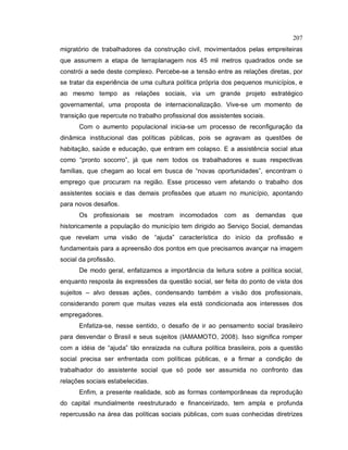 207
migratório de trabalhadores da construção civil, movimentados pelas empreiteiras
que assumem a etapa de terraplanagem nos 45 mil metros quadrados onde se
constrói a sede deste complexo. Percebe-se a tensão entre as relações diretas, por
se tratar da experiência de uma cultura política própria dos pequenos municípios, e
ao mesmo tempo as relações sociais, via um grande projeto estratégico
governamental, uma proposta de internacionalização. Vive-se um momento de
transição que repercute no trabalho profissional dos assistentes sociais.
Com o aumento populacional inicia-se um processo de reconfiguração da
dinâmica institucional das políticas públicas, pois se agravam as questões de
habitação, saúde e educação, que entram em colapso. E a assistência social atua
como “pronto socorro”, já que nem todos os trabalhadores e suas respectivas
famílias, que chegam ao local em busca de “novas oportunidades”, encontram o
emprego que procuram na região. Esse processo vem afetando o trabalho dos
assistentes sociais e das demais profissões que atuam no município, apontando
para novos desafios.
Os profissionais se mostram incomodados com as demandas que
historicamente a população do município tem dirigido ao Serviço Social, demandas
que revelam uma visão de “ajuda” característica do início da profissão e
fundamentais para a apreensão dos pontos em que precisamos avançar na imagem
social da profissão.
De modo geral, enfatizamos a importância da leitura sobre a política social,
enquanto resposta às expressões da questão social, ser feita do ponto de vista dos
sujeitos – alvo dessas ações, condensando também a visão dos profissionais,
considerando porem que muitas vezes ela está condicionada aos interesses dos
empregadores.
Enfatiza-se, nesse sentido, o desafio de ir ao pensamento social brasileiro
para desvendar o Brasil e seus sujeitos (IAMAMOTO, 2008). Isso significa romper
com a idéia de “ajuda” tão enraizada na cultura política brasileira, pois a questão
social precisa ser enfrentada com políticas públicas, e a firmar a condição de
trabalhador do assistente social que só pode ser assumida no confronto das
relações sociais estabelecidas.
Enfim, a presente realidade, sob as formas contemporâneas da reprodução
do capital mundialmente reestruturado e financeirizado, tem ampla e profunda
repercussão na área das políticas sociais públicas, com suas conhecidas diretrizes
 