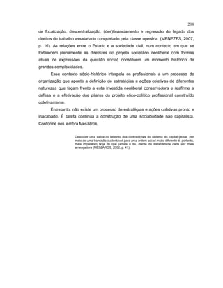 208
de focalização, descentralização, (des)financiamento e regressão do legado dos
direitos do trabalho assalariado conquistado pela classe operária (MENEZES, 2007,
p. 16). As relações entre o Estado e a sociedade civil, num contexto em que se
fortalecem plenamente as diretrizes do projeto societário neoliberal com formas
atuais de expressões da questão social, constituem um momento histórico de
grandes complexidades.
Esse contexto sócio-histórico interpela os profissionais a um processo de
organização que aponte a definição de estratégias e ações coletivas de diferentes
naturezas que façam frente a esta investida neoliberal conservadora e reafirme a
defesa e a efetivação dos pilares do projeto ético-político profissional construído
coletivamente.
Entretanto, não existe um processo de estratégias e ações coletivas pronto e
inacabado. É tarefa contínua a construção de uma sociabilidade não capitalista.
Conforme nos lembra Mészáros,
Descobrir uma saída do labirinto das contradições do sistema do capital global, por
meio de uma transição sustentável para uma ordem social muito diferente é, portanto,
mais imperativo hoje do que jamais o foi, diante da instabilidade cada vez mais
ameaçadora (MÉSZÁROS, 2002, p. 41).
 