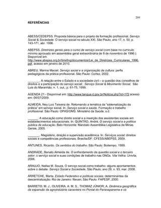 209
REFERÊNCIAS
ABESS/CEDEPSS. Proposta básica para o projeto de formação profissional. Serviço
Social & Sociedade: O serviço social no século XXI, São Paulo, ano 17, n. 50, p.
143-171, abr. 1996.
ABEPSS. Diretrizes gerais para o curso de serviço social (com base no currículo
mínimo aprovado em assembléia geral extraordinária de 8 de novembro de 1996.).
Disponível em
http://www.abepss.org.br/briefing/documentos/Lei_de_Diretrizes_Curriculares_1996.
pdf, acesso em janeiro de 2010.
ABREU, Marina Maciel. Serviço social e a organização da cultura: perfis
pedagógicos da prática profissional. São Paulo: Cortez, 2002.
_______. A relação entre o Estado e a sociedade civil – a questão dos conselhos de
direitos e a participação do serviço social. Serviço Social & Movimento Social, São
Luis do Maranhão, n. 1, out., p. 61-75, 1999.
AGENDA 21 - Disponível em: http://www.tangua.rj.gov.br/Noticia.php?id=172 acesso
em: 04/07/2009.
ALMEIDA, Ney Luiz Teixeira de. Retomando a temática da “sistematização da
prática” em serviço social. In: Serviço social e saúde. Formação e trabalho
profissional. São Paulo: OPAS/OMS. Ministério da Saúde, s.d.
______. A educação como direito social e a inserção dos assistentes sociais em
estabelecimentos educacionais. In: QUINTÃO, André. O serviço social e a política
pública de educação. Belo Horizonte: Mandato Assembléia Legislativa de Minas
Gerais, 2005.
_______. Magistério, direção e supervisão acadêmica. In: Serviços social: direitos
sociais e competências profissionais. Brasília/DF: CFESS/ABEPSS, 2009.
ANTUNES, Ricardo. Os sentidos do trabalho. São Paulo: Boitempo, 1999.
ANDRADE, Renato Almeida de. O enfrentamento da questão social e o terceiro
setor: o serviço social e suas condições de trabalho nas ONGs. Vila Velha: Univila,
2006.
ARAUJO, Nailsa M. Souza. O serviço social como trabalho: alguns apontamentos
sobre o debate. Serviço Social e Sociedade, São Paulo, ano 29, n. 93, mar. 2008.
ARRETCHE, Marta. Estado Federativo e políticas sociais: determinantes da
descentralização. Rio de Janeiro: Revan; São Paulo: FAPESP, 2000.
BARRETO, M. J., OLIVEIRA, A. M. S., THOMAZ JÚNIOR, A. Dinâmica geográfica
da expansão da agroindústria canavieira no Pontal do Paranapanema e os
 