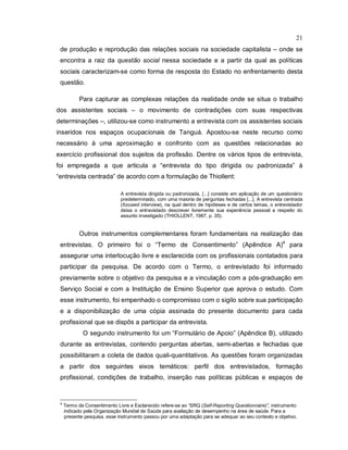 21
de produção e reprodução das relações sociais na sociedade capitalista – onde se
encontra a raiz da questão social nessa sociedade e a partir da qual as políticas
sociais caracterizam-se como forma de resposta do Estado no enfrentamento desta
questão.
Para capturar as complexas relações da realidade onde se situa o trabalho
dos assistentes sociais – o movimento de contradições com suas respectivas
determinações –, utilizou-se como instrumento a entrevista com os assistentes sociais
inseridos nos espaços ocupacionais de Tanguá. Apostou-se neste recurso como
necessário à uma aproximação e confronto com as questões relacionadas ao
exercício profissional dos sujeitos da profissão. Dentre os vários tipos de entrevista,
foi empregada a que articula a “entrevista do tipo dirigida ou padronizada” à
“entrevista centrada” de acordo com a formulação de Thiollent:
A entrevista dirigida ou padronizada, [...] consiste em aplicação de um questionário
predeterminado, com uma maioria de perguntas fechadas [...]. A entrevista centrada
(focused interview), na qual dentro de hipóteses e de certos temas, o entrevistador
deixa o entrevistado descrever livremente sua experiência pessoal a respeito do
assunto investigado (THIOLLENT, 1987, p. 35).
Outros instrumentos complementares foram fundamentais na realização das
entrevistas. O primeiro foi o “Termo de Consentimento” (Apêndice A)4
para
assegurar uma interlocução livre e esclarecida com os profissionais contatados para
participar da pesquisa. De acordo com o Termo, o entrevistado foi informado
previamente sobre o objetivo da pesquisa e a vinculação com a pós-graduação em
Serviço Social e com a Instituição de Ensino Superior que aprova o estudo. Com
esse instrumento, foi empenhado o compromisso com o sigilo sobre sua participação
e a disponibilização de uma cópia assinada do presente documento para cada
profissional que se dispôs a participar da entrevista.
O segundo instrumento foi um “Formulário de Apoio” (Apêndice B), utilizado
durante as entrevistas, contendo perguntas abertas, semi-abertas e fechadas que
possibilitaram a coleta de dados quali-quantitativos. As questões foram organizadas
a partir dos seguintes eixos temáticos: perfil dos entrevistados, formação
profissional, condições de trabalho, inserção nas políticas públicas e espaços de
4
Termo de Consentimento Livre e Esclarecido refere-se ao “SRQ (Self-Reporting Questionnaire)”, instrumento
indicado pela Organização Mundial de Saúde para avaliação de desempenho na área de saúde. Para a
presente pesquisa, esse instrumento passou por uma adaptação para se adequar ao seu contexto e objetivo.
 