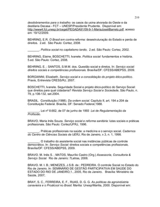 210
desdobramentos para o trabalho: os casos da usina alvorada do Oeste e da
destilaria Decasa - FCT – UNESP/Presidente Prudente. Disponível em:
http://www4.fct.unesp.br/ceget/PEGADA91/09-9-1-MariaJoseliBarreto.pdf, acesso
em: 19/12/2009.
BEHRING, E.R. O Brasil em contra-reforma: desestruturação do Estado e perda de
direitos. 2.ed. São Paulo: Cortez, 2008.
_______. Política social no capitalismo tardio. 2.ed. São Paulo: Cortez, 2002.
BEHRING, Elaine, BOSCHETTI, Ivanete. Política social: fundamentos e história.
5.ed. São Paulo: Cortez, 2008.
BEHRING, E. ; SANTOS, S.M.M. dos. Questão social e diretos. In: Serviço social:
direitos sociais e competências profissionais. Brasília/DF: CFESS/ABEPSS, 2009.
BORGIANNI, Elizabeth. Serviço social e a consolidação do projeto ético-político.
Praxis, Entrevista CRESS/RJ, 2007.
BOSCHETTI, Ivanete. Seguridade Social e projeto ético-político do Serviço Social:
que direitos para qual cidadania? Revista Serviço Social e Sociedade, São Paulo, n.
79, p.108-132, set.2004.
BRASIL. Constituição (1988). Da ordem social. Capítulo II, art. 194 a 204 da
Constituição Federal. Brasília, DF: Senado Federal,1988.
_______. Lei nº 8.662, de 07 de junho de 1993 Lei de Regulamentação da
Profissão.
BRAVO, Maria Inês Souza. Serviço social e reforma sanitária: lutas sociais e práticas
profissionais. São Paulo: Cortez/UFRJ, 1996.
_______. Práticas profissionais na saúde: a medicina e o serviço social. Cadernos
do Centro de Ciências Sociais da UERJ, Rio de Janeiro, v.3, n. 1, 1998.
_______. O trabalho do assistente social nas instâncias públicas de controle
democrático. In: Serviço Social: direitos sociais e competências profissionais.
Brasília/DF: CFESS/ABEPSS, 2009.
BRAVO. M. Inês S. ; MATOS, Maurílio Castro (Org.) Assessoria, Consultoria &
Serviço Social. Rio de Janeiro: 7Letras, 2006.
BRAVO. M. I. B.; MENEZES, J.S.B. de ; PEDREIRA. O controle Social no Estado do
Rio de Janeiro. In: SEMINÁRIO DE GESTÃO PARTICIPATIVA EM SAÚDE DO
ESTADO DO RIO DE JANEIRO,1., 2005, Rio de Janeiro. Brasília: Ministério da
Saúde, 2007;
BRAY, S. C., FERREIRA, E. F., RUAS, D. G. G. As políticas da agroindústria
canavieira e o Proálcool no Brasil. Marilia: Unesp/Marilia, 2000. Disponível em:
 