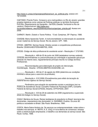 211
http://www.rc.unesp.br/igce/geografia/pos/sum_as_politicas.php, acesso em:
19/12/2009.
CAETANO, Priscila Freire. Comperj e arco metropolitano no Rio de Janeiro: grandes
projetos logísticos como vetores de Políticas públicas no território fluminense.
PUC/Rio: Departamento de Geografia - GeTERJ (Gestão Territorial no Rio de
Janeiro). Disponível em: http://www.puc-
rio.br/pibic/relatorio_resumo2008/resumos/ccs/geo/geo_priscila.pdf. Acesso em:
2008.
CARNOY, Martin. Estado e Teoria Política. 13.ed. Campinas, SP: Papirus, 1988.
CASSAB, Maria Aparecida Tardin. A instrumentalidade na intervenção do assistente
social. Cadernos de Serviço Social. Rio de Janeiro: UFF, 1995.
CFESS ; ABEPSS. Serviço Social. Direitos sociais e competências profissionais.
Brasília: CEAD/UnB/CFESS/ABEPSS, 2009.
CFESS. Código de ética profissional do assistente social – Resolução n° 273/1993.
_______. Resolução n. 489 de 03 de junho de 2006 (estabelece normas vedando
condutas discriminatórias ou preconceituosas por orientação e expressão sexual por
pessoas do mesmo sexo, regulamentando princípio inscrito no Código de Ética
Profissional).
_______. Recomendações para elaboração do projeto de intervenção.
Coordenação. Brasília : CFESS-ABEPSS-CEAD/UNB, s/d.
_______. Resolução n. 493 de 21 de agosto de 2006 (determina as condições
mínimas e éticas para o exercício da profissão).
_______. Resolução n. 513/ 2006 (Procedimentos para efeito da lacração do
material técnico sigiloso do Serviço Social)
_______. Parâmetros para atuação de assistentes sociais e psicólogos (as) na
Política de Assistência Social. Conselho Federal de Psicologia (CRP), Conselho
Federal de Serviço Social (CFESS). Brasília, CFP/CFESS, 2007.
_______. Resolução n. 533 de 29 de setembro de 2008 (regulamenta a supervisão
direta de Estágio no Serviço Social).
CHAUÍ, Marilena de Souza. Raízes teológicas do populismo no Brasil: teocracia dos
dominantes, messianismo dos dominados. In: DAGNINO, Evelina. Os anos 90:
política e sociedade no Brasil. São Paulo: Brasiliense, 1994.
COSTA, Maria Dalva Horácio da. Os serviços na contemporaneidade: notas sobre o
trabalho nos serviços. In: MOTA, A. E. (Org.) A nova fábrica de consensos: ensaios
sobre a reestruturação empresarial, o trabalho e as demandas ao serviço social. São
Paulo: Cortez, 1998.
 