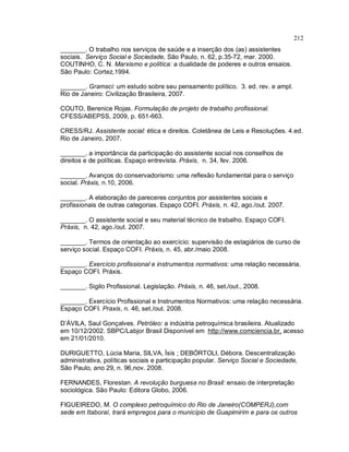 212
_______. O trabalho nos serviços de saúde e a inserção dos (as) assistentes
sociais. Serviço Social e Sociedade, São Paulo, n. 62, p.35-72, mar. 2000.
COUTINHO, C. N. Marxismo e política: a dualidade de poderes e outros ensaios.
São Paulo: Cortez,1994.
_______. Gramsci: um estudo sobre seu pensamento político. 3. ed. rev. e ampl.
Rio de Janeiro: Civilização Brasileira, 2007.
COUTO, Berenice Rojas. Formulação de projeto de trabalho profissional.
CFESS/ABEPSS, 2009, p. 651-663.
CRESS/RJ. Assistente social: ética e direitos. Coletânea de Leis e Resoluções. 4.ed.
Rio de Janeiro, 2007.
_______. a importância da participação do assistente social nos conselhos de
direitos e de políticas. Espaço entrevista. Práxis, n. 34, fev. 2006.
_______. Avanços do conservadorismo: uma reflexão fundamental para o serviço
social. Práxis, n.10, 2006.
_______. A elaboração de pareceres conjuntos por assistentes sociais e
profissionais de outras categorias. Espaço COFI. Práxis, n. 42, ago./out. 2007.
_______. O assistente social e seu material técnico de trabalho. Espaço COFI.
Práxis, n. 42, ago./out. 2007.
_______. Termos de orientação ao exercício: supervisão de estagiários de curso de
serviço social. Espaço COFI. Práxis, n. 45, abr./maio 2008.
_______. Exercício profissional e instrumentos normativos: uma relação necessária.
Espaço COFI. Práxis.
_______. Sigilo Profissional. Legislação. Práxis, n. 46, set./out., 2008.
_______. Exercício Profissional e Instrumentos Normativos: uma relação necessária.
Espaço COFI. Praxis, n. 46, set./out. 2008.
D’ÁVILA, Saul Gonçalves. Petróleo: a indústria petroquímica brasileira. Atualizado
em 10/12/2002. SBPC/Labjor Brasil Disponível em http://www.comciencia.br, acesso
em 21/01/2010.
DURIGUETTO, Lúcia Maria, SILVA, Ìsis ; DEBÓRTOLI, Débora. Descentralização
administrativa, políticas sociais e participação popular. Serviço Social e Sociedade,
São Paulo, ano 29, n. 96,nov. 2008.
FERNANDES, Florestan. A revolução burguesa no Brasil: ensaio de interpretação
sociológica. São Paulo: Editora Globo, 2006.
FIGUEIREDO, M. O complexo petroquímico do Rio de Janeiro(COMPERJ),com
sede em Itaboraí, trará empregos para o município de Guapimirim e para os outros
 