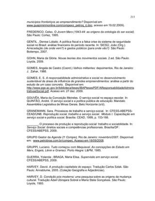 213
municípios fronteiriços ao empreendimento? Disponível em
www.guapimirimonline.com/compexo_petroq_rj.doc, acesso em 19.02.2009).
FREDERICO, Celso. O Jovem Marx (1843-44: as origens da ontologia do ser social).
São Paulo: Cortez, 1995.
GENTIL , Denise Lobato. A política fiscal e a falsa crise do sistema de seguridade
social no Brasil: análise financeira do período recente. In: SICSÚ, João (Org.).
Arrecadação (de onde vem?) e gastos públicos (para onde vão?) São Paulo:
Boitempo, 2007.
GOHN, Maria da Glória. Novas teorias dos movimentos sociais. 2.ed. São Paulo:
Loyola, 2009.
GOMES, Angela de Castro (Coord.) Velhos militantes: depoimentos. Rio de Janeiro:
J. Zahar, 1988.
GOMES, E. S. A responsabilidade administrativa e social no desenvolvimento
sustentável de áreas de influência de grandes empreendimentos: análise a partir do
estudo de um caso concreto. Disponível em:
http://www.pge.ac.gov.br/biblioteca/teses/IBAPtesesPDF/AResponsabilidadeAdminis
trativaeSocial.pdf, Acesso em: 27 dez. 2009.
GOUVÊA, Maria da Conceição Meireles. O serviço social no espaço escolar. In:
QUINTÃO, André. O serviço social e a política pública de educação. Mandato
Assembléia Legislativa de Minas Gerais. Belo Horizonte (s/d).
GRANEMANN. Sara. Processos de trabalho e serviço social. In: CFESS-ABEPSS-
CEAD/UNB. Reprodução social, trabalho e serviço social. Módulo I. Capacitação em
serviço social e política social. Brasília: CEAD, 1999, p. 153-166.
_______. O processo de produção e reprodução social: trabalho e sociabilidade. In:
Serviço Social: direitos sociais e competências profissionais. Brasília/DF:
CFESS/ABEPSS, 2009.
GRUPO Gestor da Agenda 21 Comperj. Rio de Janeiro: novembro/2007. Disponível
em: www.petrobras.com.br/comperj. Acesso em 18/09/2008.
GRUPPI, Luciano. Tudo começou com Maquiavel. As concepções de Estado em
Marx, Engels, Lênin e Gramsci. Porto Alegre: L&PM, 1985.
GUERRA, Yolanda ; BRAGA, Maria Elisa. Supervisão em serviço social.
CFESS/ABEPSS, 2009.
HARVEY, David. A produção capitalista do espaço. Tradução Carlos Szlak. São
Paulo: Annablume, 2005. (Coleção Geografia e Adjacências).
HARVEY, D. Condição pós-moderna: uma pesquisa sobre as origens da mudança
cultural. Tradução Adail Ubirajara Sobral e Maria Stela Gonçalves. São Paulo:
Loyola, 1993.
 