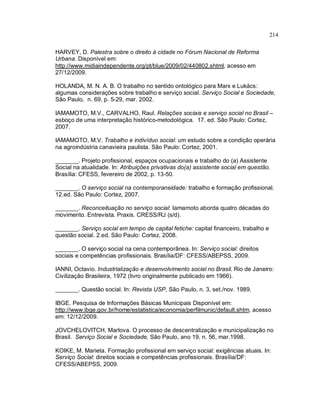 214
HARVEY, D. Palestra sobre o direito à cidade no Fórum Nacional de Reforma
Urbana. Disponível em:
http://www.midiaindependente.org/pt/blue/2009/02/440802.shtml, acesso em
27/12/2009.
HOLANDA, M. N. A. B. O trabalho no sentido ontológico para Marx e Lukács:
algumas considerações sobre trabalho e serviço social. Serviço Social e Sociedade,
São Paulo, n. 69, p. 5-29, mar. 2002.
IAMAMOTO, M.V., CARVALHO, Raul. Relações sociais e serviço social no Brasil –
esboço de uma interpretação histórico-metodológica. 17. ed. São Paulo: Cortez,
2007.
IAMAMOTO, M.V. Trabalho e indivíduo social: um estudo sobre a condição operária
na agroindústria canavieira paulista. São Paulo: Cortez, 2001.
_______. Projeto profissional, espaços ocupacionais e trabalho do (a) Assistente
Social na atualidade. In: Atribuições privativas do(a) assistente social em questão.
Brasília: CFESS, fevereiro de 2002, p. 13-50.
_______. O serviço social na contemporaneidade: trabalho e formação profissional.
12.ed. São Paulo: Cortez, 2007.
_______. Reconceituação no serviço social: Iamamoto aborda quatro décadas do
movimento. Entrevista. Praxis. CRESS/RJ (s/d).
_______. Serviço social em tempo de capital fetiche: capital financeiro, trabalho e
questão social. 2.ed. São Paulo: Cortez, 2008.
_______. O serviço social na cena contemporânea. In: Serviço social: direitos
sociais e competências profissionais. Brasília/DF: CFESS/ABEPSS, 2009.
IANNI, Octavio. Industrialização e desenvolvimento social no Brasil. Rio de Janeiro:
Civilização Brasileira, 1972 (livro originalmente publicado em 1966).
_______. Questão social. In: Revista USP, São Paulo, n. 3, set./nov. 1989.
IBGE. Pesquisa de Informações Básicas Municipais Disponível em:
http://www.ibge.gov.br/home/estatistica/economia/perfilmunic/default.shtm, acesso
em: 12/12/2009.
JOVCHELOVITCH, Marlova. O processo de descentralização e municipalização no
Brasil. Serviço Social e Sociedade, São Paulo, ano 19, n. 56, mar.1998.
KOIKE, M. Marieta. Formação profissional em serviço social: exigências atuais. In:
Serviço Social: direitos sociais e competências profissionais. Brasília/DF:
CFESS/ABEPSS, 2009.
 