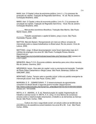 216
MARX, Karl. O Capital: crítica da economia política. Livro I, v. 2 (o processo de
produção do capital). Tradução de Reginaldo Sant’Anna. 18. ed. Rio de Janeiro:
Civilização Brasileira. 2002.
MARX, Karl. O Capital: crítica da economia política. Livro II v. 2 (o processo de
circulação do capital). Tradução de Reginaldo Sant’Anna. 18.ed. Rio de Janeiro:
Civilização Brasileira, 2002.
_______. Manuscritos econômico-filosóficos. Tradução Alex Marins. São Paulo:
Martin Claret, 2006.
_______. Trabalho assalariado e capital & Salário, preço e lucro. São Paulo:
Expressão Popular, 2006.
MATTOS, Marcelo Badaró. Reorganizando em meio ao refluxo: ensaios de
intervenção sobre a classe trabalhadora no Brasil atual. Rio de Janeiro: Vício de
Leitura, 2009.
MATTOSO, Jorge. O Brasil desempregrado: como foram destruídos mais de 3
milhões de empregos nos anos 90. São Paulo: Fundação Perseu Abramo.
Disponível em
http://www2.fpa.org.br/portal/modules/news/index.php?storytopic=560, acesso em
n10/11/2007.
MENEZES, Maria T.C.G. Economia solidária: elementos para uma crítica marxista.
Rio de Janeiro: Gramma, 2007.
MÉSZÁROS, István. Para além do capital: rumo a uma teoria da transição. Tradução
de Paulo César Castanheira e Sérgio Lessa. São Paulo: Boitempo, Editora da
UNICAMP, 2002.
MONTANÕ, Carlos. Terceiro setor e questão social: crítica ao padrão emergente de
intervenção social. 4.ed. São Paulo: Cortez, 2007.
MOREIRA, E. P. ; SZMRECSÁNYI, T. O desenvolvimento da agroindústria
canavieira do Brasil desde a segunda guerra mundial. Disponível em:
http://www.scielo.br/scielo.php?script=sci_arttext&pid=S0103-40141991000100006.
Acesso em: 19/12/2009.
MOTA, A. E ; AMARAL, A. S. do. Reestruturação do capital, fragmentação do
trabalho e serviço social. In: MOTA, A. E. (Org.) A nova fábrica de consensos:
ensaios sobre a reestruturação empresarial, o trabalho e as demandas ao Serviço
Social. São Paulo: Cortez, 1998.
_______. Cultura da crise e seguridade social: um estudo sobre as tendências da
previdência e da assistência social brasileira nos anos 80 e 90. 4.ed. São Paulo:
Cortez, 2008a.
 