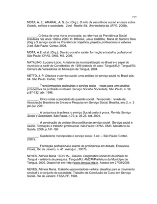 217
MOTA, A. E ; AMARAL, A. S. do. (Org.). O mito da assistência social: ensaios sobre
Estado, política e sociedade. 2.ed. Recife: Ed. Universitária da UFPE, 2008b.
______. Crônica de uma morte anunciada: as reformas da Previdência Social
brasileira nos anos 1990 e 2000. In: BRAGA, Léa e CABRAL, Maria do Socorro Reis
(Org.) O serviço social na Previdência: trajetória, projetos profissionais e saberes.
2.ed. São Paulo: Cortez, 2008.
MOTA, A.E. et al. (Org.). Serviço social e saúde. formação e trabalho profissional.
São Paulo: OPAS, OMS, MS, 2006.
NATALINO. Luciano Lúcio. A história da municipalização no Brasil e o papel do
município a partir da Constituição de 1988 (estudo de caso: Tanguá/RJ). Tanguá/RJ:
Câmara de Vereadores do Municipío de Tanguá, 2004.
NETTO, J. P. Ditadura e serviço social: uma análise do serviço social no Brasil pós-
64. São Paulo: Cortez, 1991.
_______. Transformações societárias e serviço social – notas para uma análise
prospectiva da profissão no Brasil. Serviço Social e Sociedade, São Paulo, n. 50,
p.87-132, abr. 1996.
_______. Cinco notas a propósito da questão social. Temporalis : revista da
Associação Brasileira de Ensino e Pesquisa em Serviço Social, Brasília, ano 2, n. 3
jan./jul. 2001.
_______. A conjuntura brasileira: o serviço Social posto à prova. Revista Serviço
Social e Sociedade, São Paulo, n.79, p. 05-26, set. 2004.
_______. A construção do projeto ético-político do serviço social. Serviço social e
saúde. Formação e trabalho profissional. São Paulo: OPAS, OMS, Ministério da
Saúde, 2006, p.141-160
_______. Capitalismo monopolista e serviço social. 6.ed. – São Paulo: Cortez,
2007a.
_______. Formação profissional e exame de proficiência em debate. Entrevista.
Praxis, Rio de Janeiro, n. 41, maio/jun., 2007b.
NEVES, Altineia Maria ; SOBRAL, Claudio. Diagnóstico social do município de
Tanguá – relatório de pesquisa. Tanguá/RJ: AMCM/Prefeitura do Município de
Tanguá, 2005. Disponível em: http://www.tangua.org.br. Acesso em 27/08/2008.
NEVES, Altineia Maria. Trabalho-aposentadoria-velhice: desafios para o movimento
sindical e o conjunto da sociedade. Trabalho de Conclusão de Curso em Serviço
Social. Rio de Janeiro: FSS/UFF, 1998.
 