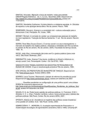 219
SANTOS, Ariovaldo. Migração e força de trabalho: notas para debate.
UNESP/Pegada Eletrônica, vol. 7, n.2 2 5, Novembro 2006. Disponível em
http://www4.fct.unesp.br/ceget/PEGADA72/v7n2nov2006.htm, acesso em
11/01/2010.
SANTOS, Wanderley Guilherme. A práxis liberal e a cidadania regulada. In: Décadas
de espanto e uma apologia democrática. Rio de Janeiro: Rocco, 1998.
SEMERARO, Giovanni. Gramsci e a sociedade civil – cultura e educação para a
democracia. 2.ed. Petrópolis, RJ: Vozes, 1999.
SENNET, Richard. A corrosão do caráter: as conseqüenciais pessoais do trabalho
no novo capitalismo. Tradução de Marcos Santarrita. 11.ed. Rio de Janeiro: Record,
2006.
SERRA, Rose Mary Sousa (Coord.). O serviço social e os seus empregadores: o
mercado de trabalho nos órgãos públicos, empresas e entidades sem fins lucrativos
no estado do Rio de Janeiro. Rio de Janeiro: UERJ, Faculdade de Serviço Social,
1998. 4v.
SICSÚ, João (Org.). Arrecadação (de onde vem?) e gastos públicos (para onde
vão?). São Paulo: Boitempo, 2007.
SIMIONATTO, Ivete. Gramsci? Sua teoria, incidência no Brasil e influência no
serviço social. 2.ed. Florianópolis: Cortez – Ed. Da EFSC, 1999.
SINDICATO DOS TRABALHADORES NA INDÚSTRIA PETROQUÍMICA DE
DUQUE DE CAXIAS. O que é reestruturação produtiva? Rio de Janeiro, 1995.
SITE OFICIAL DA PREFEITURA DO MUNICÍPIO DE TANGUÁ. Disponível em:
http://www.tangua.org.br. Acesso 2008 e 2009.
SOARES, Laura Tavares. Retomando o debate da reforma da previdência social.
Disponível em http://www.seminariops.ufrj.br/, acesso em setembro de 2007.
_______. Questões pendentes na configuração de uma política social: uma síntese.
Análise de conjuntura disponível em
http://www.enap.gov.br/downloads/ec43ea4fQuestoes_Pendentes_de_politicas_Soci
al.pdf, acesso em dezembro de 2008.
SOUZA, R. G. de. Poder local e gestão de políticas públicas. In: Francisco. E.M.V. ;
Almeida, C. C. L. (Org.) Trabalho, território, cultura: novos prismas para o debate das
políticas públicas. São Paulo: Cortez; Rio de Janeiro:UERJ, 2007.
SPOSATI, Aldaíza et ali. Assistência na trajetória das políticas sociais brasileiras:
uma questão em análise. 8.ed. São Paulo: Cortez, 2003.
SZMRECSÁNYI, T. ; MOREIRA, G. A estação experimental de Piracicaba e a
modernização tecnológica da agroindústria canavieira (1920 a 1940), Unicamp-SP.
 