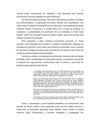 22
controle social, conhecimento da realidade e das demandas dos usuários,
instrumentos e recursos utilizados na ação profissional.
As entrevistas foram gravadas, transcritas e alimentaram um Banco de Dados
que instrumentalizou a organização dos dados colhidos que possibilitaram uma
ampla visão do trabalho do assistente social no Município. Pela amplitude dos dados
coletados durante a entrevista e o contato direto com o campo de pesquisa, foi
constatada a impossibilidade de abordá-los em sua totalidade no limite deste
trabalho, assim, foi necessário selecionar apenas alguns dados para compor este
trabalho conclusivo do mestrado.
Para resguardar o sigilo, conforme compromisso assumido no Termo
assinado, cada assistente social recebeu um código de identificação, registrado no
formulário de entrevista. Como critério para codificar as entrevistas, houve a escolha
de uma letra do alfabeto que não tivesse coincidência com nenhuma das iniciais dos
nomes dos catorze profissionais entrevistados.
Durante os contatos e a realização das entrevistas, diversas vivências ficaram
marcadas, como a receptividade dos assistentes sociais e a importância que deram
à pesquisa, tão logo tomaram conhecimento sobre a mesma, o que pode ser
traduzido pelos seguintes depoimentos:
[...] eu gostei, achei interessante você ter um olhar direcionado a esse trabalho, que
é um trabalho novo fazer esta pesquisa. Acho que de certa forma você está
valorizando o trabalho do Serviço Social no município de Tanguá, mesmo que se
tenham críticas sobre ele, depois você vai avaliar isso, né!? (AS-g).
Gostei muito de participar desta pesquisa com esta entrevista. Para o município é
muito importante, ele ganha muito, porque a gente não tem muitos trabalhos
acadêmicos que demonstrem isso, pessoalmente, específico do Serviço Social. A
gente sente falta disso, sente falta também do conhecimento do trabalho dos outros
assistentes sociais, porque você (a pesquisadora) vai acabar tendo uma visão do
todo, a visão que a gente não tem (AS.h)
Enquanto você vai perguntando a gente vai refletindo um pouco, mas acredito que é
isso mesmo e serve até pra gente pensar um pouquinho na entrevista, colocar um
pouquinho o que realmente a gente está fazendo pra ver como a gente está aqui e
tudo (AS.x).
A entrevista foi muito boa pra gente porque muitas vezes a gente não reflete no que
faz e ela despertou para muita coisa sobre nosso cotidiano, né? (AS.z).
Enfim, a aproximação a essa realidade possibilitou um conhecimento mais
apurado do Serviço Social e dos assistentes sociais em seu efetivo exercício e
amadurecer as dimensões assumidas nesse trabalho. Nesse sentido, os dados
empíricos foram fundamentais e tornaram obrigatória a investigação dos
 