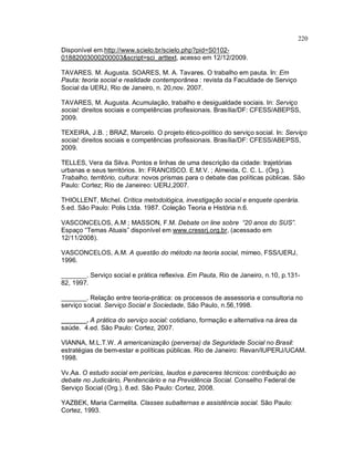 220
Disponível em http://www.scielo.br/scielo.php?pid=S0102-
01882003000200003&script=sci_arttext, acesso em 12/12/2009.
TAVARES. M. Augusta. SOARES, M. A. Tavares. O trabalho em pauta. In: Em
Pauta: teoria social e realidade contemporânea : revista da Faculdade de Serviço
Social da UERJ, Rio de Janeiro, n. 20,nov. 2007.
TAVARES, M. Augusta. Acumulação, trabalho e desigualdade sociais. In: Serviço
social: direitos sociais e competências profissionais. Brasília/DF: CFESS/ABEPSS,
2009.
TEXEIRA, J.B. ; BRAZ, Marcelo. O projeto ético-político do serviço social. In: Serviço
social: direitos sociais e competências profissionais. Brasília/DF: CFESS/ABEPSS,
2009.
TELLES, Vera da Silva. Pontos e linhas de uma descrição da cidade: trajetórias
urbanas e seus territórios. In: FRANCISCO. E.M.V. ; Almeida, C. C. L. (Org.).
Trabalho, território, cultura: novos prismas para o debate das políticas públicas. São
Paulo: Cortez; Rio de Janeireo: UERJ,2007.
THIOLLENT, Michel. Crítica metodológica, investigação social e enquete operária.
5.ed. São Paulo: Polis Ltda. 1987. Coleção Teoria e História n.6.
VASCONCELOS, A.M ; MASSON, F.M. Debate on line sobre “20 anos do SUS”.
Espaço “Temas Atuais” disponível em www.cressrj.org.br, (acessado em
12/11/2008).
VASCONCELOS, A.M. A questão do método na teoria social, mimeo, FSS/UERJ,
1996.
_______. Serviço social e prática reflexiva. Em Pauta, Rio de Janeiro, n.10, p.131-
82, 1997.
_______. Relação entre teoria-prática: os processos de assessoria e consultoria no
serviço social. Serviço Social e Sociedade, São Paulo, n.56,1998.
_______. A prática do serviço social: cotidiano, formação e alternativa na área da
saúde. 4.ed. São Paulo: Cortez, 2007.
VIANNA, M.L.T.W. A americanização (perversa) da Seguridade Social no Brasil:
estratégias de bem-estar e políticas públicas. Rio de Janeiro: Revan/IUPERJ/UCAM.
1998.
Vv.Aa. O estudo social em perícias, laudos e pareceres técnicos: contribuição ao
debate no Judiciário, Penitenciário e na Previdência Social. Conselho Federal de
Serviço Social (Org.). 8.ed. São Paulo: Cortez, 2008.
YAZBEK, Maria Carmelita. Classes subalternas e assistência social. São Paulo:
Cortez, 1993.
 