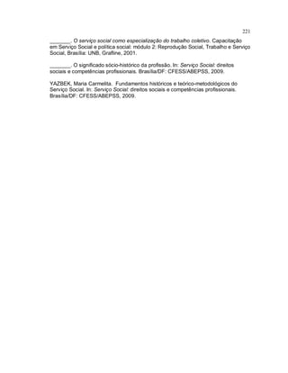 221
_______. O serviço social como especialização do trabalho coletivo. Capacitação
em Serviço Social e política social: módulo 2: Reprodução Social, Trabalho e Serviço
Social, Brasília: UNB, Grafline, 2001.
_______. O significado sócio-histórico da profissão. In: Serviço Social: direitos
sociais e competências profissionais. Brasília/DF: CFESS/ABEPSS, 2009.
YAZBEK, Maria Carmelita. Fundamentos históricos e teórico-metodológicos do
Serviço Social. In: Serviço Social: direitos sociais e competências profissionais.
Brasília/DF: CFESS/ABEPSS, 2009.
 