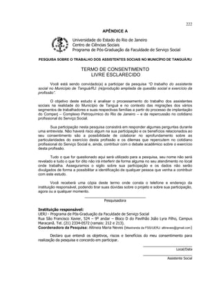 222
APÊNDICE A
Universidade do Estado do Rio de Janeiro
Centro de Ciências Sociais
Programa de Pós-Graduação da Faculdade de Serviço Social
PESQUISA SOBRE O TRABALHO DOS ASSISTENTES SOCIAIS NO MUNICÍPIO DE TANGUÁ/RJ
TERMO DE CONSENTIMENTO
LIVRE ESCLARECIDO
Você está sendo convidado(a) a participar da pesquisa “O trabalho do assistente
social no Município de Tanguá/RJ: (re)produção ampliada da questão social e exercício da
profissão”.
O objetivo deste estudo é analisar o processamento do trabalho dos assistentes
sociais na realidade do Município de Tanguá e no contexto das migrações dos vários
segmentos de trabalhadores e suas respectivas famílias a partir do processo de implantação
do Comperj – Complexo Petroquímico do Rio de Janeiro – e da repercussão no cotidiano
profissional do Serviço Social.
Sua participação nesta pesquisa consistirá em responder algumas perguntas durante
uma entrevista. Não haverá risco algum na sua participação e os benefícios relacionados ao
seu consentimento são a possibilidade de colaborar no aprofundamento sobre as
particularidades do exercício desta profissão e os dilemas que repercutem no cotidiano
profissional do Serviço Social e, ainda, contribuir com o debate acadêmico sobre o exercício
desta profissão.
Tudo o que for questionado aqui será utilizado para a pesquisa, seu nome não será
revelado e tudo o que for dito não irá interferir de forma alguma no seu atendimento no local
onde trabalha. Asseguramos o sigilo sobre sua participação e os dados não serão
divulgados de forma a possibilitar a identificação de qualquer pessoa que venha a contribuir
com este estudo.
Você receberá uma cópia deste termo onde consta o telefone e endereço da
instituição responsável, podendo tirar suas dúvidas sobre o projeto e sobre sua participação,
agora ou a qualquer momento.
______________________________
Pesquisadora
Instituição responsável:
UERJ - Programa de Pós-Graduação da Faculdade de Serviço Social
Rua São Francisco Xavier, 524 – 9º andar – Bloco D do Pavilhão João Lyra Filho, Campus
Maracanã. Tel. (21) 2334-0572 (ramais: 212 e 213).
Coordenadora da Pesquisa: Altineia Maria Neves (Mestranda da FSS/UERJ: altineves@gmail.com)
Declaro que entendi os objetivos, riscos e benefícios do meu consentimento para
realização da pesquisa e concordo em participar.
______________________
Local/Data
______________________
Assistente Social
 
