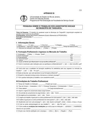 223
APÊNDICE B
Universidade do Estado do Rio de Janeiro
Centro de Ciências Sociais
Programa de Pós-Graduação da Faculdade de Serviço Social
PESQUISA SOBRE O TRABALHO DOS ASSISTENTES SOCIAIS
NO MUNICÍPIO DE TANGUÁ/RJ
Título da Pesquisa: “O trabalho do assistente social no Município de Tanguá/RJ: (re)produção ampliada da
questão social e exercício da profissão”
Coordenadora: Altineia Maria Neves (Assistente Social e Mestranda do PPGSS/UERJ)
Formulário de Entrevista nº ____________
Duração: _________
I. Informações Gerais
1.1Idade:________ 1.2 sexo:_________ 1.3 Est.Civil:_________ 1.4 Religião: __________1.5 Etnia: ________
1.6 Residência ( ) Município Tanguá ( ) Outro Município: __________________Tempo de deslocamento_____
1.7. Natureza da Instituição onde trabalha: ( ) Pública ( ) Privada
II. Formação Profissional e ingresso no Mercado de Trabalho:
2.1Graduação: ( ) Pública ( ) Privada Onde?____________________________________Ano: __________
2.2Outra Graduação: _________________________________________________________Ano: __________
2.3Especialização: ___________________________________________________________Ano: __________
2.4 Pós-Graduação: __________________________________________________________Ano: __________
2.5 Outros _________________________________________________________________ Ano: __________
2.6 Quais os fatores que influenciaram na sua escolha profissional? ________________________________
2.7 Você é incentivado pela instituição para se aperfeiçoar profissionalmente? ( )sim ( )não Como/Em quê?
_________________________________________________________________________________________
2.8 Você acha que a qualidade da formação acadêmica foi satisfatória para seu ingresso no mercado de
trabalho? ( )sim ( )não Por que? __________________________________________________________
2.9 Quais as lacunas que você apontaria na sua formação profissional? ______________________________
2.10 Qual foi o intervalo de tempo entre a formatura e o primeiro emprego? _____________________________
2.11 Em quantas instituições já trabalhou como assistente social?____________________________________
III.Condições do Trabalho Profissional
3.1 Tempo de Trabalho na Instituição: __________Função que ocupa:________________________________
3.2 Tipo de Vínculo: ( ) Estatutário ( ) CLT ( ) Contrato Temporário ( ) Comissionado ( ) Outro: ___________
3.3 Faixa salarial: ____________________________ 2.4 Carga horária/Semana: ________________________
3.4 Qual é o regime de cumprimento dessa carga horária? ___________________________________________
3.5 Há controle de cumprimento da carga horária: ( )sim ( )não Como: ______________________________
3.6 Há exigência de produtividade: ( )sim ( )não Como: __________________________________________
3.7 O regime de trabalho é igual para os outros profissionais de nível superior? ( )sim ( )não ( )não sabe
3.8 O salário é igual para os outros profissionais de nível superior? ( )sim ( )não ( )não sabe
3.9 Atualmente você tem outro emprego? ( )sim( )não. Qual é o principal? ( )Este ( )Outro:( )Público( )Privado
3.10 Você se sente sobrecarregado em seu trabalho? ( )sim ( )não Por que?______________________
3.11 Como avalia as condições das instalações que você ocupa na instituição: ( ) satisfatório ( ) insatisfatório,
informar em que sentido: _____________________________________________________________________
3.12 Qual o seu nível de satisfação com o emprego ( ) ótimo ( )Bom ( ) Regular ( ) Ruim
 