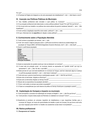 224
Por que? __________________________________________________________________________________
3.13 Participa de Órgãos da Categoria ou de outra associação dos trabalhadores? ( )sim ( )não Quais e como?
IV. Inserção nas Políticas Públicas do Município:
4.1 Seu trabalho profissional está vinculado a qual política no município? _____________________
4.2 A sua atuação profissional está relacionada a outras políticas públicas? Quais? Por quê? De que forma? ___
4.3 Há vínculo entre seu trabalho e as políticas das outras esferas de governo (estadual, federal)? ( )sim ( )não
Qual/Quais? ________________________________________________________________________________
4.4Você conhece a legislação específica sobre esta/s política/s? ( )sim ( )não
4.5O que o Município tem de específico em relação a estas políticas?__________________________________
V. Conhecimento sobre a População Atendida
5.1Você conhece a população que atende ( )sim ( )não
5.2Você tem acesso a alguma pesquisa sobre o perfil sócio-econômico-cultural e/ou epidemiológico da
população de Tanguá (IBGE, DATASUS,Diagnóstico Social do Município, etc)? ( )sim ( )não Qual? _______
5.3Qual é o perfil dessa população:
Idade
Etnia
Sexo
Origem
Escolaridade
Ocupação
Renda Familiar
Situação Imobiliária
5.4Quais as expressões da questão social que mais se destacam no município? _________________________
5.5 A atual rede de proteção social do município atende as expressões da “questão social” que aqui se
apresentam? ( )sim ( )não. Se não, o que falta?___________________________________________
5.6Neste período em que você está trabalhando no município de Tanguá, você tem observado alguma mudança
no perfil da população atendida? ( )sim ( )não Quais mudanças? _______________________________
5.7Você acha que o governo local favorece a participação popular ( )sim ( )não De que forma?_____________
5.8Quais são as demandas dirigidas ao Município? ________________________________________________
5.9Quais são as demandas dirigidas ao Serviço Social? _____________________________________________
5.10Quais são as expectativas da população atendida?______________________________________________
5.11Como você avalia os serviços que presta à população? _________________________________________
5.12 Quais as conseqüências que você observa da prática do Serviço Social para a população usuária?_______
VI. Implantação do Comperj e impacto no município:
6.1Você acompanha o processo de implantação do Comperj na Região? ( )sim ( )não De que forma? _______
6.2 Você percebe o impacto deste projeto da Petrobrás na realidade do município? Como? ________________
6.3Atualmente já acontece um processo migratório de trabalhadores e suas respectivas famílias para o
município de Tanguá, em busca de oportunidades de trabalho a partir da Comperj. De que forma você acha
que essa migração pode interferir no trabalho dos assistentes sociais desta municipalidade? ____________
VII. Rotina profissional:
7.1. Planejamento do Trabalho:
 