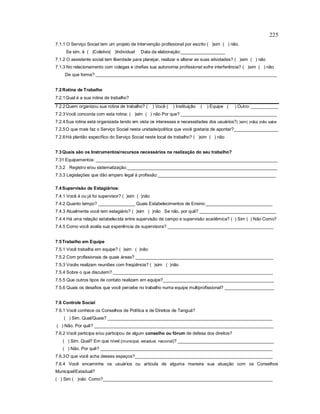 225
7.1.1 O Serviço Social tem um projeto de Intervenção profissional por escrito ( )sim ( ) não.
Se sim, é ( )Coletivo( )Individual Data da elaboração:__________________
7.1.2 O assistente social tem liberdade para planejar, realizar e alterar as suas atividades? ( )sim ( ) não
7.1.3 No relacionamento com colegas e chefias sua autonomia profissional sofre interferência? ( )sim ( ) não
De que forma? ___________________________________________________________________________________
7.2Rotina de Trabalho
7.2.1Qual é a sua rotina de trabalho?
7.2.2Quem organizou sua rotina de trabalho? ( ) Você ( ) Instituição ( ) Equipe ( ) Outro: ___________
7.2.3Você concorda com esta rotina: ( )sim ( ) não Por que? _______________________________________
7.2.4Sua rotina está organizada tendo em vista os interesses e necessidades dos usuários?( )sim( )não( )não sabe
7.2.5O que mais faz o Serviço Social nesta unidade/política que você gostaria de apontar?__________________
7.2.6Há plantão específico do Serviço Social neste local de trabalho? ( )sim ( ) não
7.3Quais são os Instrumentos/recursos necessários na realização do seu trabalho?
7.31 Equipamentos: __________________________________________________________________________
7.3.2 Registro e/ou sistematização:_____________________________________________________________
7.3.3 Legislações que dão amparo legal à profissão:________________________________________________
7.4Supervisão de Estagiários:
7.4.1 Você é ou já foi supervisor? ( )sim ( )não
7.4.2 Quanto tempo? _______________ Quais Estabelecimentos de Ensino:___________________________
7.4.3 Atualmente você tem estagiário? ( )sim ( )não Se não, por quê? _______________________________
7.4.4 Há uma relação estabelecida entre supervisão de campo e supervisão acadêmica? ( ) Sim ( ) Não Como?
7.4.5 Como você avalia sua experiência de supervisora? ___________________________________________
7.5Trabalho em Equipe
7.5.1 Você trabalha em equipe? ( )sim ( )não
7.5.2 Com profissionais de quais áreas? ________________________________________________________
7.5.3 Vocês realizam reuniões com freqüência? ( )sim ( )não
7.5.4 Sobre o que discutem? _________________________________________________________________
7.5.5 Que outros tipos de contato realizam em equipe?_____________________________________________
7.5.6 Quais os desafios que você percebe no trabalho numa equipe multiprofissional? ____________________
7.6 Controle Social
7.6.1 Você conhece os Conselhos de Política e de Direitos de Tanguá?
( ) Sim. Qual/Quais? ___________________________________________________________________
( ) Não. Por quê? _________________________________________________________________________
7.6.2 Você participa e/ou participou de algum conselho ou fórum de defesa dos direitos?
( ) Sim. Qual? Em que nível (municipal, estadual, nacional)? _______________________________________
( ) Não. Por quê? ______________________________________________________________________
7.6.3O que você acha desses espaços?________________________________________________________
7.6.4 Você encaminha os usuários ou articula de alguma maneira sua atuação com os Conselhos
Municipal/Estadual?
( ) Sim ( )não Como?_____________________________________________________________________
 