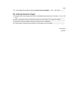 226
7.6.4 Seu trabalho está articulado há algum movimento social local/região? ( )sim ( )não Qual?_________
VIII. O Serviço Social em Tanguá:
8.1 Há algum canal de comunicação interna entre os assistentes sociais que atuam no município: ( )sim ( )não
Qual?__________________________________________________________________________________
8.2 Quais os assistentes sociais da minha lista de contato que você conhece e tem relação de trabalho?_______
8.3 Quais são os principais desafios colocados à profissão nesta municipalidade?________________________
8.4. Você teria algo a comentar sobre a entrevista ou sobre alguma outra informação? ____________________
Entrevistadora
Local/Data
 