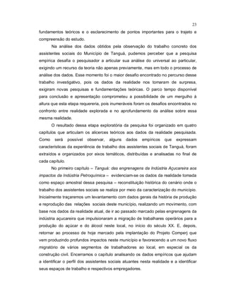 23
fundamentos teóricos e o esclarecimento de pontos importantes para o trajeto e
compreensão do estudo.
Na análise dos dados obtidos pela observação do trabalho concreto dos
assistentes sociais do Município de Tanguá, pudemos perceber que a pesquisa
empírica desafia o pesquisador a articular sua análise do universal ao particular,
exigindo um recurso da teoria não apenas previamente, mas em todo o processo de
análise dos dados. Esse momento foi o maior desafio encontrado no percurso desse
trabalho investigativo, pois os dados da realidade nos tomaram de surpresa,
exigiram novas pesquisas e fundamentações teóricas. O parco tempo disponível
para conclusão e apresentação comprometeu a possibilidade de um mergulho à
altura que esta etapa requereria, pois inumeráveis foram os desafios encontrados no
confronto entre realidade explorada e no aprofundamento da análise sobre essa
mesma realidade.
O resultado dessa etapa exploratória da pesquisa foi organizado em quatro
capítulos que articulam os alicerces teóricos aos dados da realidade pesquisada.
Como será possível observar, alguns dados empíricos que expressam
características da experiência de trabalho dos assistentes sociais de Tanguá, foram
extraídos e organizados por eixos temáticos, distribuídas e analisadas no final de
cada capítulo.
No primeiro capítulo – Tanguá: das engrenagens da Indústria Açucareira aos
impactos da Indústria Petroquímica – evidenciam-se os dados da realidade tomada
como espaço amostral dessa pesquisa – reconstituição histórica do cenário onde o
trabalho dos assistentes sociais se realiza por meio da caracterização do município.
Inicialmente traçaremos um levantamento com dados gerais da história de produção
e reprodução das relações sociais deste município, realizando um movimento, com
base nos dados da realidade atual, de ir ao passado marcado pelas engrenagens da
indústria açucareira que impulsionaram a migração de trabalhares operários para a
produção do açúcar e do álcool neste local, no início do século XX. E, depois,
retornar ao processo de hoje marcado pela implantação do Projeto Comperj que
vem produzindo profundos impactos neste município e favorecendo a um novo fluxo
migratório de vários segmentos de trabalhadores ao local, em especial os da
construção civil. Encerramos o capítulo analisando os dados empíricos que ajudam
a identificar o perfil dos assistentes sociais atuantes nesta realidade e a identificar
seus espaços de trabalho e respectivos empregadores.
 