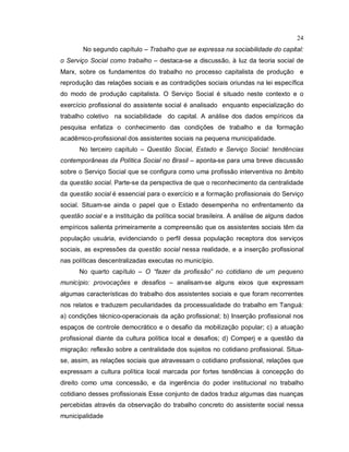 24
No segundo capítulo – Trabalho que se expressa na sociabilidade do capital:
o Serviço Social como trabalho – destaca-se a discussão, à luz da teoria social de
Marx, sobre os fundamentos do trabalho no processo capitalista de produção e
reprodução das relações sociais e as contradições sociais oriundas na lei específica
do modo de produção capitalista. O Serviço Social é situado neste contexto e o
exercício profissional do assistente social é analisado enquanto especialização do
trabalho coletivo na sociabilidade do capital. A análise dos dados empíricos da
pesquisa enfatiza o conhecimento das condições de trabalho e da formação
acadêmico-profissional dos assistentes sociais na pequena municipalidade.
No terceiro capítulo – Questão Social, Estado e Serviço Social: tendências
contemporâneas da Política Social no Brasil – aponta-se para uma breve discussão
sobre o Serviço Social que se configura como uma profissão interventiva no âmbito
da questão social. Parte-se da perspectiva de que o reconhecimento da centralidade
da questão social é essencial para o exercício e a formação profissionais do Serviço
social. Situam-se ainda o papel que o Estado desempenha no enfrentamento da
questão social e a instituição da política social brasileira. A análise de alguns dados
empíricos salienta primeiramente a compreensão que os assistentes sociais têm da
população usuária, evidenciando o perfil dessa população receptora dos serviços
sociais, as expressões da questão social nessa realidade, e a inserção profissional
nas políticas descentralizadas executas no município.
No quarto capítulo – O “fazer da profissão” no cotidiano de um pequeno
município: provocações e desafios – analisam-se alguns eixos que expressam
algumas características do trabalho dos assistentes sociais e que foram recorrentes
nos relatos e traduzem peculiaridades da processualidade do trabalho em Tanguá:
a) condições técnico-operacionais da ação profissional; b) Inserção profissional nos
espaços de controle democrático e o desafio da mobilização popular; c) a atuação
profissional diante da cultura política local e desafios; d) Comperj e a questão da
migração: reflexão sobre a centralidade dos sujeitos no cotidiano profissional. Situa-
se, assim, as relações sociais que atravessam o cotidiano profissional, relações que
expressam a cultura política local marcada por fortes tendências à concepção do
direito como uma concessão, e da ingerência do poder institucional no trabalho
cotidiano desses profissionais Esse conjunto de dados traduz algumas das nuanças
percebidas através da observação do trabalho concreto do assistente social nessa
municipalidade
 
