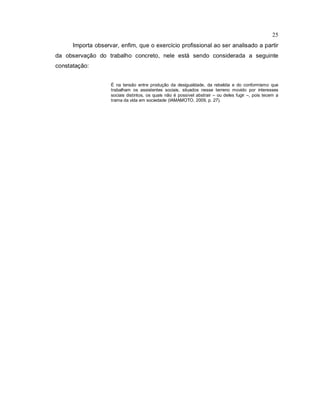 25
Importa observar, enfim, que o exercício profissional ao ser analisado a partir
da observação do trabalho concreto, nele está sendo considerada a seguinte
constatação:
É na tensão entre produção da desigualdade, da rebeldia e do conformismo que
trabalham os assistentes sociais, situados nesse terreno movido por interesses
sociais distintos, os quais não é possível abstrair – ou deles fugir –, pois tecem a
trama da vida em sociedade (IAMAMOTO, 2009, p. 27).
 