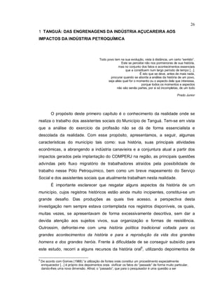 26
1 TANGUÁ: DAS ENGRENAGENS DA INDÚSTRIA AÇUCAREIRA AOS
IMPACTOS DA INDÚSTRIA PETROQUÍMICA
Todo povo tem na sua evolução, vista à distância, um certo “sentido”.
Este se percebe não nos pormenores de sua história,
mas no conjunto dos fatos e acontecimentos essenciais
que a constituem num largo período de tempo [...].
É isto que se deve, antes de mais nada,
procurar quando se aborda a análise da história de um povo,
seja aliás qual for o momento ou o aspecto dela que interessa,
porque todos os momentos e aspectos
não são senão partes, por si só incompletas, de um todo
Prado Junior
O propósito deste primeiro capítulo é o conhecimento da realidade onde se
realiza o trabalho dos assistentes sociais do Município de Tanguá. Tem-se em vista
que a análise do exercício da profissão não se dá de forma essencialista e
descolada da realidade. Com esse propósito, apresentamos, a seguir, algumas
características do município tais como: sua história, suas principais atividades
econômicas, a abrangendo a indústria canavieira e a conjuntura atual a partir dos
impactos gerados pela implantação do COMPERJ na região, as principais questões
advindas pelo fluxo migratório de trabalhadores atraídos pela possibilidade de
trabalho nesse Pólo Petroquímico, bem como um breve mapeamento do Serviço
Social e dos assistentes sociais que atualmente trabalham nesta realidade.
É importante esclarecer que resgatar alguns aspectos da história de um
município, cujos registros históricos estão ainda muito incipientes, constitui-se um
grande desafio. Das produções as quais tive acesso, a perspectiva desta
investigação nem sempre estava contemplada nos registros disponíveis, os quais,
muitas vezes, se apresentavam de forma excessivamente descritiva, sem dar a
devida atenção aos sujeitos vivos, sua organização e formas de resistência.
Outrossim, defrontei-me com uma história política tradicional voltada para os
grandes acontecimentos da história e para a reprodução da vida dos grandes
homens e dos grandes heróis. Frente à dificuldade de se conseguir subsídio para
este estudo, recorri a alguns recursos da história oral5
, utilizando depoimentos de
5
De acordo com Gomes (1988) “a utilização de fontes orais constitui um procedimento especialmente
enriquecedor [...] é próprio dos depoimentos orais vivificar os fatos do “passado” de forma muito particular,
dando-lhes uma nova dimensão. Afinal, o “passado”, que para o pesquisador é uma questão a ser
 