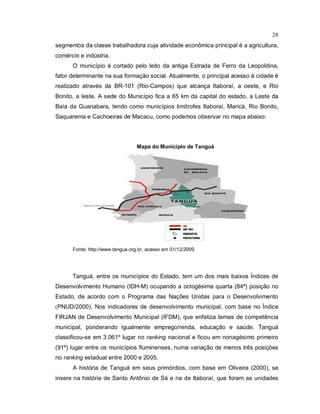28
segmentos da classe trabalhadora cuja atividade econômica principal é a agricultura,
comércio e indústria.
O município é cortado pelo leito da antiga Estrada de Ferro da Leopoldina,
fator determinante na sua formação social. Atualmente, o principal acesso à cidade é
realizado através da BR-101 (Rio-Campos) que alcança Itaboraí, a oeste, e Rio
Bonito, a leste. A sede do Município fica a 65 km da capital do estado, a Leste da
Baía da Guanabara, tendo como municípios limítrofes Itaboraí, Maricá, Rio Bonito,
Saquarema e Cachoeiras de Macacu, como podemos observar no mapa abaixo:
Mapa do Município de Tanguá
Fonte: http://www.tangua.org.br, acesso em 01/12/2009.
Tanguá, entre os municípios do Estado, tem um dos mais baixos Índices de
Desenvolvimento Humano (IDH-M) ocupando a octogésima quarta (84ª) posição no
Estado, de acordo com o Programa das Nações Unidas para o Desenvolvimento
(PNUD/2000). Nos indicadores de desenvolvimento municipal, com base no Índice
FIRJAN de Desenvolvimento Municipal (IFDM), que enfatiza temas de competência
municipal, ponderando igualmente emprego/renda, educação e saúde, Tanguá
classificou-se em 3.061º lugar no ranking nacional e ficou em nonagésimo primeiro
(91º) lugar entre os municípios fluminenses, numa variação de menos três posições
no ranking estadual entre 2000 e 2005.
A história de Tanguá em seus primórdios, com base em Oliveira (2000), se
insere na história de Santo Antônio de Sá e na de Itaboraí, que foram as unidades
 