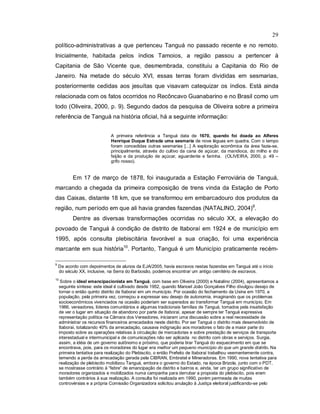 29
político-administrativas a que pertenceu Tanguá no passado recente e no remoto.
Inicialmente, habitada pelos índios Tamoios, a região passou a pertencer à
Capitania de São Vicente que, desmembrada, constituiu a Capitania do Rio de
Janeiro. Na metade do século XVI, essas terras foram divididas em sesmarias,
posteriormente cedidas aos jesuítas que visavam catequizar os índios. Está ainda
relacionada com os fatos ocorridos no Recôncavo Guanabarino e no Brasil como um
todo (Oliveira, 2000, p. 9). Segundo dados da pesquisa de Oliveira sobre a primeira
referência de Tanguá na história oficial, há a seguinte informação:
A primeira referência a Tanguá data de 1670, quando foi doada ao Alferes
Henrique Duque Estrada uma sesmaria de nove léguas em quadra. Com o tempo
foram concedidas outras sesmarias [...] A exploração econômica da área fazia-se,
principalmente, através do cultivo da cana de açúcar, da mandioca, do milho e do
feijão e da produção de açúcar, aguardente e farinha. (OLIVEIRA, 2000, p. 49 –
grifo nosso).
Em 17 de março de 1878, foi inaugurada a Estação Ferroviária de Tanguá,
marcando a chegada da primeira composição de trens vinda da Estação de Porto
das Caixas, distante 18 km, que se transformou em embarcadouro dos produtos da
região, num período em que ali havia grandes fazendas (NATALINO, 2004)9
.
Dentre as diversas transformações ocorridas no século XX, a elevação do
povoado de Tanguá à condição de distrito de Itaboraí em 1924 e de município em
1995, após consulta plebiscitária favorável a sua criação, foi uma experiência
marcante em sua história10
. Portanto, Tanguá é um Município praticamente recém-
9
De acordo com depoimentos de alunos da EJA/2005, havia escravos nestas fazendas em Tanguá até o início
do século XX, inclusive, na Serra do Barbosão, podemos encontrar um antigo cemitério de escravos.
10
Sobre o ideal emancipacionista em Tanguá, com base em Oliveira (2000) e Natalino (2004), apresentamos a
seguinte síntese: este ideal é cultivado desde 1952, quando Manoel João Gonçalves Filho divulgou desejo de
tornar o então quinto distrito de Itaboraí em um município. Por ocasião do fechamento da Usina em 1970, a
população, pela primeira vez, começou a expressar seu desejo de autonomia, imaginando que os problemas
socioeconômicos vivenciados na ocasião poderiam ser superados ao transformar Tanguá em município. Em
1986, vereadores, líderes comunitários e algumas tradicionais famílias de Tanguá, tomados pela insatisfação
de ver o lugar em situação de abandono por parte de Itaboraí, apesar de sempre ter Tanguá expressiva
representação política na Câmara dos Vereadores, iniciaram uma discussão sobre a real necessidade de
administrar os recursos financeiros arrecadados neste distrito. Por ser Tanguá o distrito mais desenvolvido de
Itaboraí, totalizando 40% da arrecadação, causava indignação aos moradores o fato de a maior parte do
imposto sobre as operações relativas à circulação de mercadorias e sobre prestação de serviços de transporte
interestadual e intermunicipal e de comunicações não ser aplicada no distrito com obras e serviços. Surgia,
assim, a idéia de um governo autônomo e próximo, que poderia tirar Tanguá do esquecimento em que se
encontrava, pois, para os moradores do lugar era melhor um pequeno município do que um grande distrito. Na
primeira tentativa para realização do Plebiscito, o então Prefeito de Itaboraí trabalhou veementemente contra,
temendo a perda da arrecadação gerada pela CIBRAN, Embratel e Mineradoras. Em 1990, nova tentativa para
realização de plebiscito mobilizou Tanguá, embora o governo do Estado, na época Brizola, junto com o PDT,
se mostrasse contrário à “febre” de emancipação de distrito e bairros e, ainda, ter um grupo significativo de
moradores organizados e mobilizados numa campanha para derrubar a proposta do plebiscito, pois eram
também contrários à sua realização. A consulta foi realizada em 1990, porém permeada de muitas
controvérsias e a própria Comissão Organizadora solicitou anulação à Justiça eleitoral justificando-se pelo
 