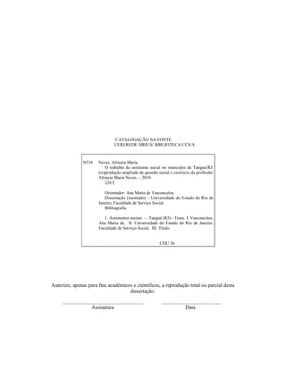CATALOGAÇÃO NA FONTE
UERJ/REDE SIRIUS/ BIBLIOTECA CCS/A
Autorizo, apenas para fins acadêmicos e científicos, a reprodução total ou parcial desta
dissertação.
_____________________________________ ___________________________
Assinatura Data
N518 Neves, Altineia Maria.
O trabalho do assistente social no município de Tanguá/RJ:
(re)produção ampliada da questão social e exercício da profissão/
Altineia Maria Neves. – 2010.
226 f.
Orientador: Ana Maria de Vasconcelos.
Dissertação (mestrado) – Universidade do Estado do Rio de
Janeiro, Faculdade de Serviço Social.
Bibliografia.
1. Assistentes sociais – Tanguá (RJ) - Teses. I. Vasconcelos,
Ana Maria de. II. Universidade do Estado do Rio de Janeiro.
Faculdade de Serviço Social. III. Título.
CDU 36
 
