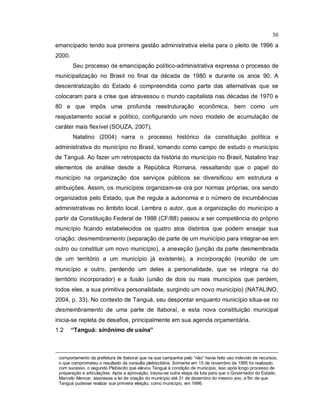 30
emancipado tendo sua primeira gestão administrativa eleita para o pleito de 1996 a
2000.
Seu processo de emancipação político-administrativa expressa o processo de
municipalização no Brasil no final da década de 1980 e durante os anos 90. A
descentralização do Estado é compreendida como parte das alternativas que se
colocaram para a crise que atravessou o mundo capitalista nas décadas de 1970 e
80 e que impôs uma profunda reestruturação econômica, bem como um
reajustamento social e político, configurando um novo modelo de acumulação de
caráter mais flexível (SOUZA, 2007).
Natalino (2004) narra o processo histórico da constituição política e
administrativa do município no Brasil, tomando como campo de estudo o município
de Tanguá. Ao fazer um retrospecto da história do município no Brasil, Natalino traz
elementos de análise desde a República Romana, ressaltando que o papel do
município na organização dos serviços públicos se diversificou em estrutura e
atribuições. Assim, os municípios organizam-se ora por normas próprias, ora sendo
organizados pelo Estado, que lhe regula a autonomia e o número de incumbências
administrativas no âmbito local. Lembra o autor, que a organização do município a
partir da Constituição Federal de 1988 (CF/88) passou a ser competência do próprio
município ficando estabelecidos os quatro atos distintos que podem ensejar sua
criação: desmembramento (separação de parte de um município para integrar-se em
outro ou constituir um novo município), a anexação (junção da parte desmembrada
de um território a um município já existente), a incorporação (reunião de um
município a outro, perdendo um deles a personalidade, que se integra na do
território incorporador) e a fusão (união de dois ou mais municípios que perdem,
todos eles, a sua primitiva personalidade, surgindo um novo município) (NATALINO,
2004, p. 33). No contexto de Tanguá, seu despontar enquanto município situa-se no
desmembramento de uma parte de Itaboraí, e esta nova constituição municipal
inicia-se repleta de desafios, principalmente em sua agenda orçamentária.
1.2 “Tanguá: sinônimo de usina”
comportamento da prefeitura de Itaboraí que na sua campanha pelo “não” havia feito uso indevido de recursos,
o que comprometeu o resultado da consulta plebiscitária. Somente em 15 de novembro de 1995 foi realizado,
com sucesso, o segundo Plebiscito que elevou Tanguá à condição de município, isso após longo processo de
preparação e articulações. Após a aprovação, travou-se outra etapa da luta para que o Governador do Estado,
Marcelo Alencar, assinasse a lei de criação do município até 31 de dezembro do mesmo ano, a fim de que
Tanguá pudesse realizar sua primeira eleição, como município, em 1996.
 