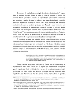 31
O processo de produção e reprodução da vida através do trabalho11
é, para
Marx, a atividade humana básica, a partir da qual se constitui a “história dos
homens”. Assim, apreender o processo de expansão das agroindústrias canavieiras,
que envolvem o cultivo da cana-de-açúcar e sua agroindustrialização na região
Itaboraí e adjacências no final do século XIX e início de século XX, atentando
particularmente para a unidade produtora em Tanguá - que incorporou um
significativo contingente de trabalhadores, operários da cana –, é nosso desafio
inicial. Com esta abordagem, pretendo dar a devida importância à influência que a
“Usina Tanguá”12
exerceu sobre a economia e o mercado de trabalho em Tanguá e
região, tanto em relação às expectativas de emprego quanto as condições de
trabalho no início do seu processo de constituição enquanto povoado.
É importante sinalizar que trabalho aqui é compreendido como condição
fundamental de sobrevivência e de reprodução das famílias trabalhadoras que dão
vida a este lugar; trabalho que tem centralidade na vida desses indivíduos sociais.
Neste sentido, o cenário da produção de açúcar é revelador das condições materiais
e sociais em que se realiza o trabalho (IAMAMOTO, 2001), como podemos perceber
no seguinte depoimento:
Quando cheguei a Tanguá encontrei a usina funcionando. Meu marido trabalhou na
usina cortando cana, embaixo de sol e chuva e, ainda, enchia as carretas de cana
para o trator transportar para a usina. Eu não cortei cana, meus irmãos trabalharam
dentro da usina ensacando açúcar, todos trabalhavam muito, A usina fechou em
1971 (MARTA - Embaixo de sol e chuva
13
)
Sendo o açúcar um produto valorizado na Europa e o principal produto de
exportação do Brasil até o século XIX, as regiões que o fabricavam alcançavam
grande importância. Neste sentido, devido à lavoura da cana de açúcar, o município
de Itaboraí, do qual Tanguá se originou, tornou-se um dos municípios mais
importantes da Província do Rio de Janeiro. Como monocultura de grandes
11
Trabalho é uma categoria central no pensamento marxista. Segundo Frederico, a centralidade do trabalho, em
sua posição estratégica de primeira forma de objetivação, abre perspectivas revolucionárias para o
pensamento marxiano (FREDERICO, 1995, p. 182).
12
A Usina Tanguá funcionou no período de 1920 a 1930. Após a crise mundial de 1929, foi leiloada e passou a
ser denominada Empresa Agrícola e Industrial Fluminense S.A. cujo funcionamento ocorreu nas décadas de
1930 a 1970, sendo fechada no período de outra crise do capitalismo mundializado. A usina estava localizada
em Tanguá, que na época era o 5º Distrito de Itaboraí.
13
Martha chegou à localidade de Tanguá em 1963, gravou este depoimento quando aluna da EJA/2005.
 